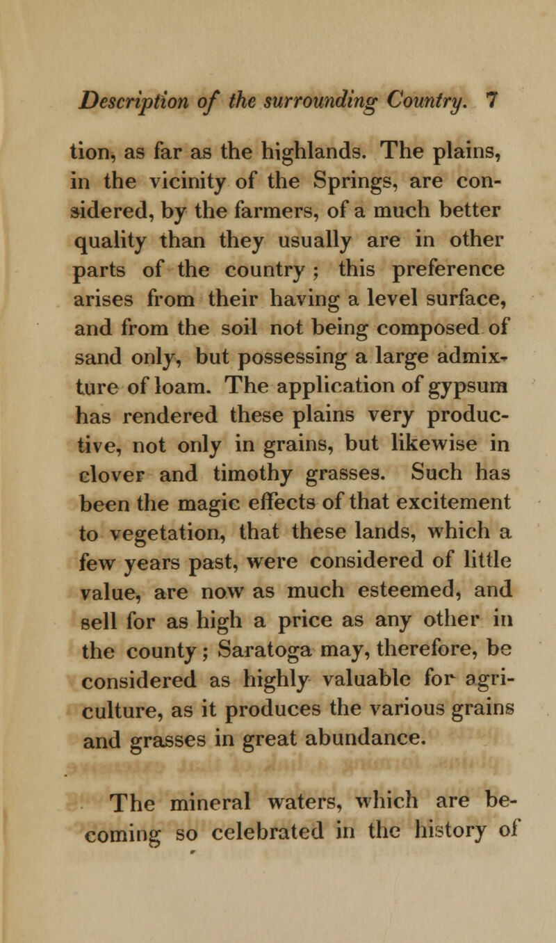 tion, as far as the highlands. The plains, in the vicinity of the Springs, are con- sidered, by the farmers, of a much better quality than they usually are in other parts of the country ; this preference arises from their having a level surface, and from the soil not being composed of sand only, but possessing a large admix- ture of loam. The application of gypsum has rendered these plains very produc- tive, not only in grains, but likewise in clover and timothy grasses. Such has been the magic effects of that excitement to vegetation, that these lands, which a few years past, were considered of little value, are now as much esteemed, and sell for as high a price as any other in the county; Saratoga may, therefore, be considered as highly valuable for agri- culture, as it produces the various grains and grasses in great abundance. The mineral waters, which are be- coming so celebrated in the history of