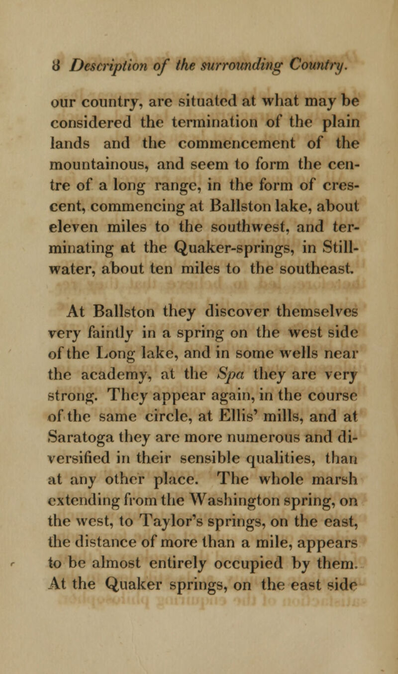 our country, are situated at what may be considered the termination of the plain lands and the commencement of the mountainous, and seem to form the cen- tre of a long range, in the form of cres- cent, commencing at Ballston lake, about eleven miles to the southwest, and ter- minating at the Quaker-springs, in Still- water, about ten miles to the southeast At Ballston they discover themselves very faintly in a spring on the west side of the Long lake, and in some wells near the academy, at the Spa they are very strong. They appear again, in the course of the same circle, at Ellis' mills, and at Saratoga they arc more numerous and di- versified in their sensible qualities, than at any other place. The whole marsh extending from the Washington spring, on the west, to Taylor's springs, on the east, the distance of more than a mile, appears to be almost entirely occupied by them. At the Quaker springs, on the east side