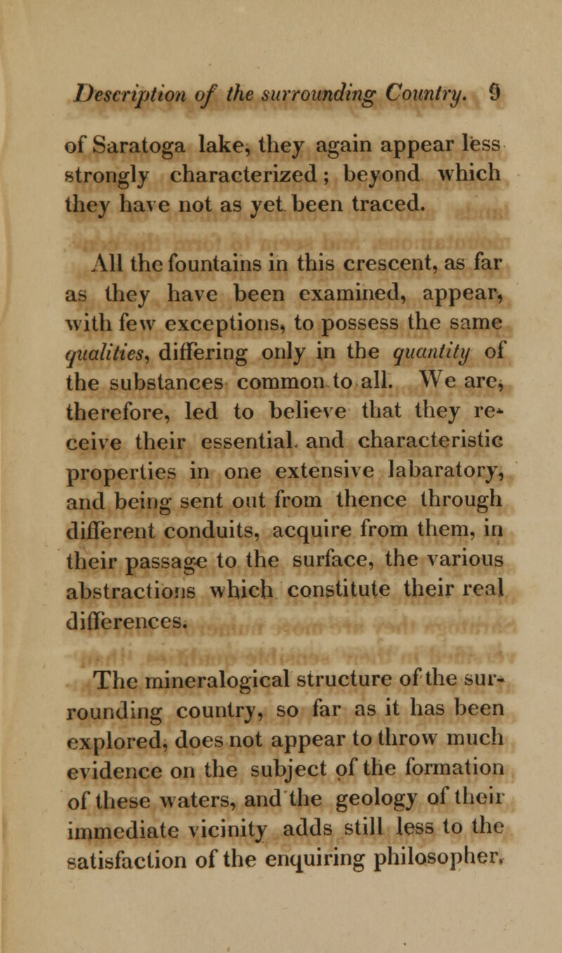 of Saratoga lake, they again appear less strongly characterized; beyond which they have not as yet been traced. All the fountains in this crescent, as far as they have been examined, appear, with few exceptions, to possess the same qualities, differing only in the quantity of the substances common to all. We are, therefore, led to believe that they re* ceive their essential, and characteristic properties in one extensive labaratory, and being sent out from thence through different conduits, acquire from them, in their passage to the surface, the various abstractions which constitute their real differences. The mineralogical structure of the sur- rounding country, so far as it has been explored, does not appear to throw much evidence on the subject of the formation of these waters, and the geology of their immediate vicinity adds still less to the satisfaction of the enquiring philosopher,