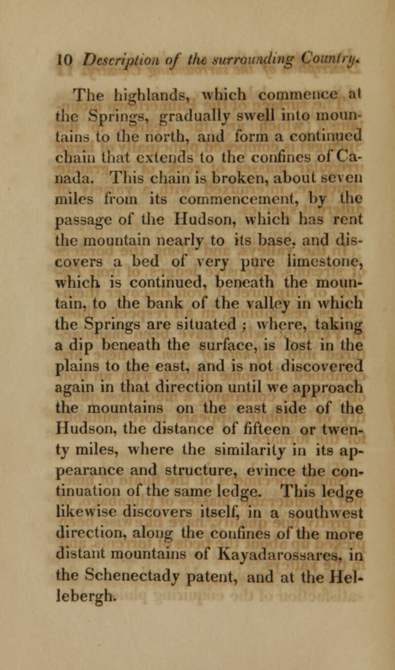 The highlands, which commence at the Springs, gradually swell into moun- tains to the north, and form a continued chain that extends to the confines of Ca- nada. This chain is broken, about seven miles from its commencement, by the passage of the Hudson, which has rent the mountain nearly to its base, and dis- covers a bed of very pure limestone, which is continued, beneath the moun- tain, to the bank of the valley in which the Springs are situated ; where, taking a dip beneath the surface, is lost in the plains to the east, and is not discovered again in that direction until we approach the mountains on the east side of the Hudson, the distance of fifteen or twen- ty miles, where the similarity in its ap- pearance and structure, evince the con- tinuation of the same ledge. This ledge likewise discovers itself, in a southwest direction, along the confines of the more distant mountains of Kayadarossares, in the Schenectady patent, and at the Hel- lebergh.