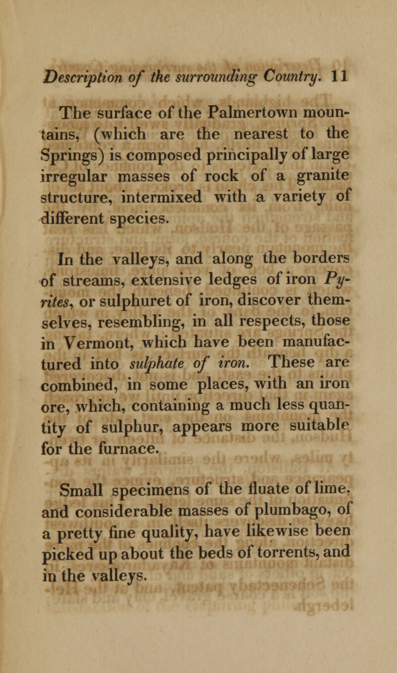 The surface of the Palmertown moun- tains, (which are the nearest to the Springs) is composed principally of large irregular masses of rock of a granite structure, intermixed with a variety of different species. In the valleys, and along the borders of streams, extensive ledges of iron Py- rites, or sulphuret of iron, discover them- selves, resembling, in all respects, those in Vermont, which have been manufac- tured into sulphate of iron. These are combined, in some places, with an iron ore, which, containing a much less quan- tity of sulphur, appears more suitable for the furnace. Small specimens of the fluate of lime, and considerable masses of plumbago, of a pretty fine quality, have likewise been picked up about the beds of torrents, and in the valleys.