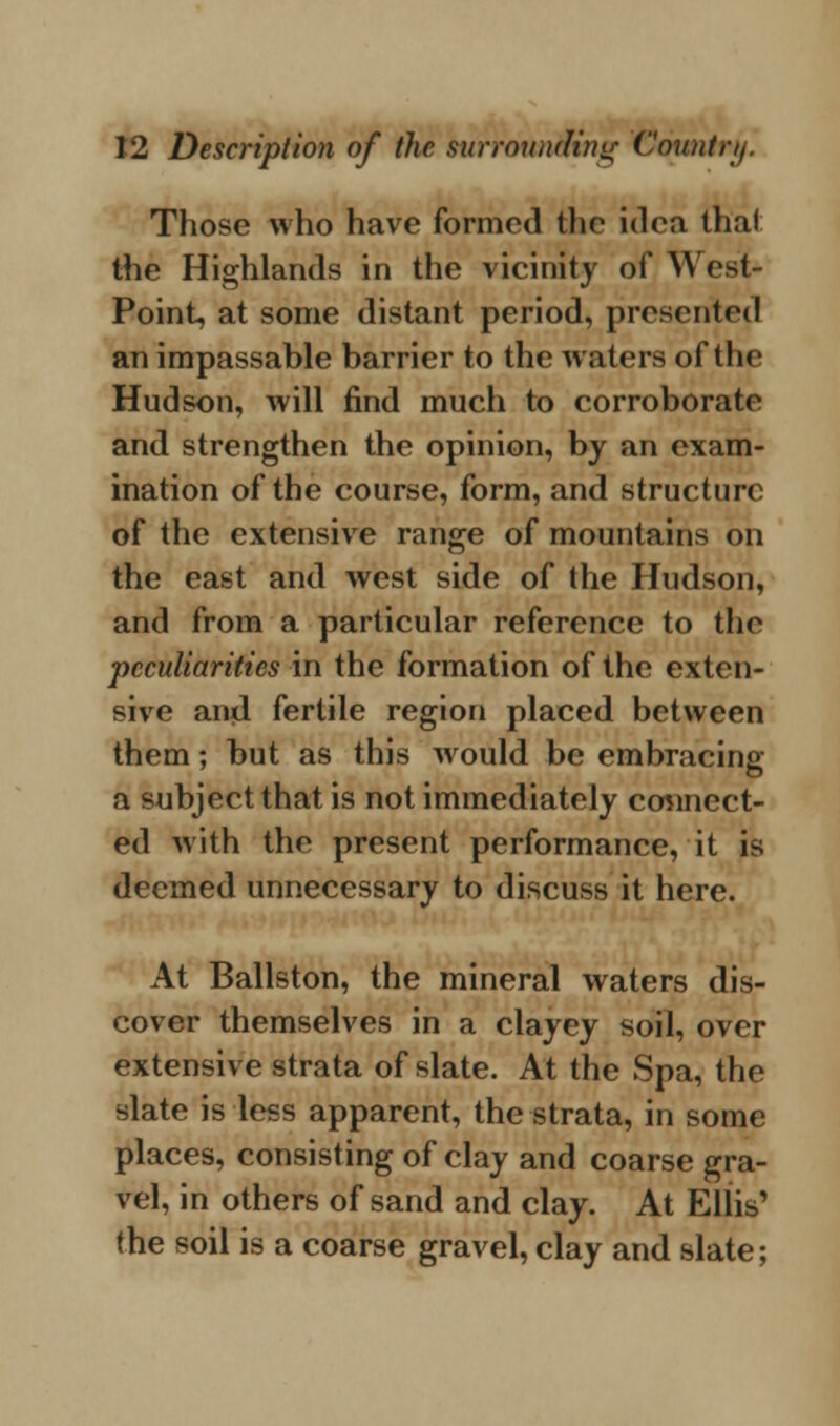 Those who have formed the idea thai the Highlands in the vicinity of West- Point, at some distant period, presented an impassable barrier to the waters of the Hudson, will find much to corroborate and strengthen the opinion, by an exam- ination of the course, form, and structure of the extensive range of mountains on the east and west side of the Hudson, and from a particular reference to the peculiarities in the formation of the exten- sive and fertile region placed between them; but as this would be embracing a subject that is not immediately connect- ed with the present performance, it is deemed unnecessary to discuss it here. At Ballston, the mineral waters dis- cover themselves in a clayey soil, over extensive strata of slate. At the Spa, the slate is less apparent, the strata, in some places, consisting of clay and coarse gra- vel, in others of sand and clay. At Ellis' (he soil is a coarse gravel, clay and slate;