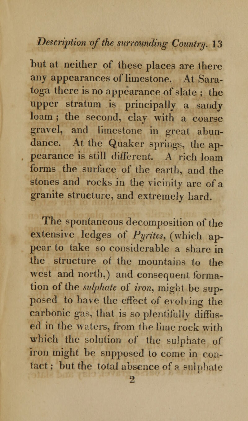 but at neither of these places are there any appearances of limestone. At Sara- toga there is no appearance of slate ; the upper stratum is principally a sandy loam ; the second, clay with a coarse gravel, and limestone in great abun- dance. At the Quaker springs, the ap- pearance is still different. A rich loam forms the surface of the earth, and the stones and rocks in the vicinity are of a granite structure, and extremely hard. The spontaneous decomposition of the extensive ledges of Pyrites, (which ap- pear to take so considerable a share in the structure of the mountains to the west and north,) and consequent forma- tion of the sulphate of iron, might be sup- posed to have the effect of evolving the carbonic gas, that is so plentifully diffus- ed in the waters, from the lime rock with which the solution of the sulphate of iron might be supposed to come in con- tact; but the total absence of a sulphate 2