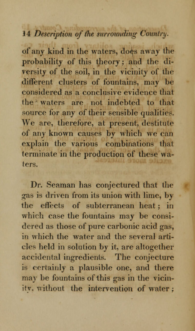of any kind in the waters, do^s away Im- probability of this theory; and the di- versity of the soil, in the vicinity of the different clusters of fountains, may be considered as a conclusive evidence that the * waters are not indebted to that source for any of their sensible qualities. We are, therefore, at present, destitute of any known causes by which we can explain the various combinations that terminate in the production of these wa- ters. Dr. Seaman has conjectured that the gas is driven from its union with lime, by the effects of subterranean heat ; in which case the fountains may be consi- dered as those of pure carbonic acid gas, in which the water and the several arti- cles held in solution by it, are altogether accidental ingredients. The conjecture is certainly a plausible one, and there may be fountains of this gas in the vicin- ity, without the intervention of water;