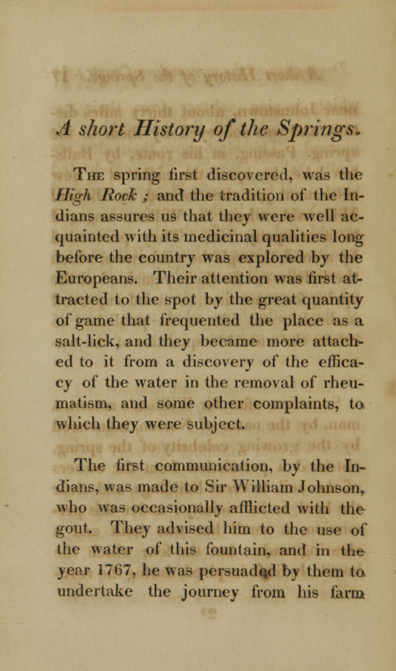 A short History of the Springs, The spring first discovered, was the High Rock ; and the tradition of the In- dians assures us that they were well ac- quainted with its medicinal qualities long- before the country was explored by the Europeans. Their attention was first at- tracted to the spot by the great quantity of game that frequented the place as a salt-lick, and they became more attach- ed to it from a discovery of the effica- cy of the water in the removal of rheu- matism, and some other complaints, to which they were subject. The first communication, by the In- dians, was made to Sir William Johnson, who was occasionally afflicted with the gout. They advised him to the use of the water of this fountain, and in the year 1767, he was persuaded by them to undertake the journey from his farm