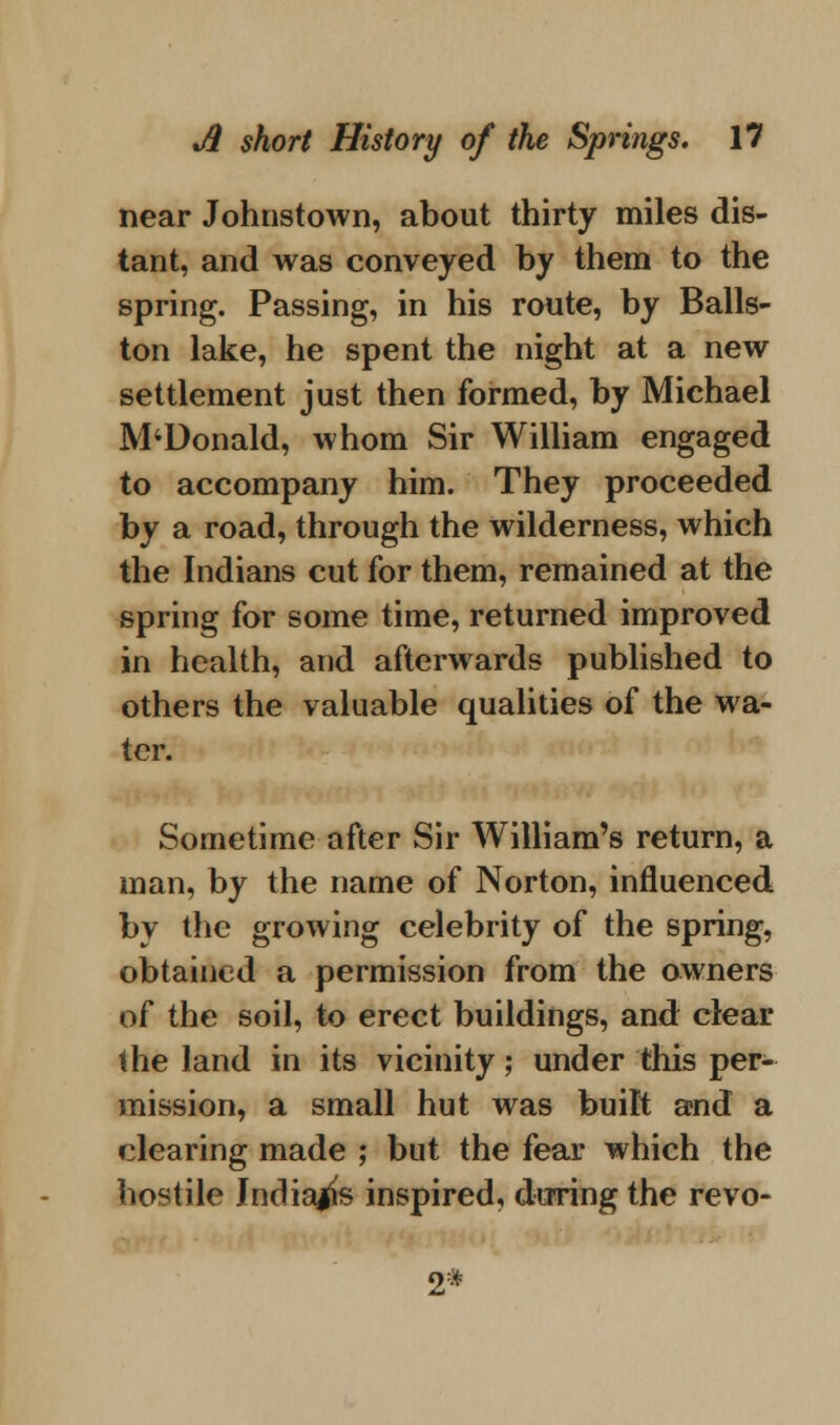 near Johnstown, about thirty miles dis- tant, and was conveyed by them to the spring. Passing, in his route, by Balls- ton lake, he spent the night at a new settlement just then formed, by Michael M4Donald, whom Sir William engaged to accompany him. They proceeded by a road, through the wilderness, which the Indians cut for them, remained at the spring for some time, returned improved in health, and afterwards published to others the valuable qualities of the wa- ter. Sometime after Sir William's return, a man, by the name of Norton, influenced by the growing celebrity of the spring, obtained a permission from the owners of the soil, to erect buildings, and clear the land in its vicinity; under this per- mission, a small hut was built and a clearing made ; but the fear which the hostile Indians inspired, during the revo- 2*