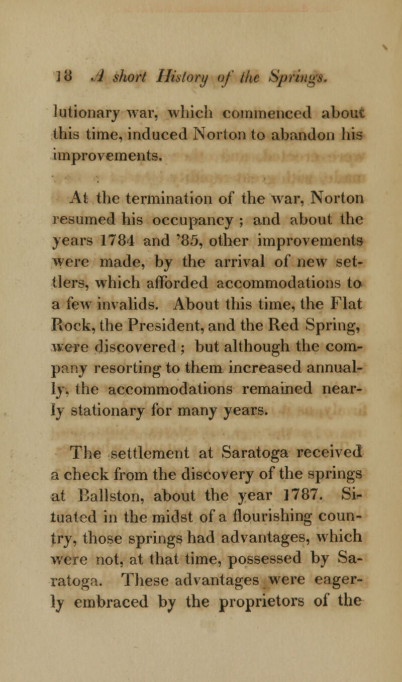 lutionary war, which commenced about this time, induced Norton to abandon hi^ improvements. At the termination of the war, Norton resumed his occupancy ; and about the years 1784 and '85, other improvements were made, by the arrival of new set- tlers, which afforded accommodations to a few invalids. About this time, the Flat Rock, the President, and the Red Spring, were discovered ; but although the com- pany resorting to them increased annual- ly, the accommodations remained near- ly stationary for many years. The settlement at Saratoga received a check from the discovery of the springs at Ballston, about the year 1787. Si- tuated in the midst of a flourishing coun- try, those springs had advantages, which were not, at that time, possessed by Sa- ratoga. These advantages were eager- ly embraced by the proprietors of the