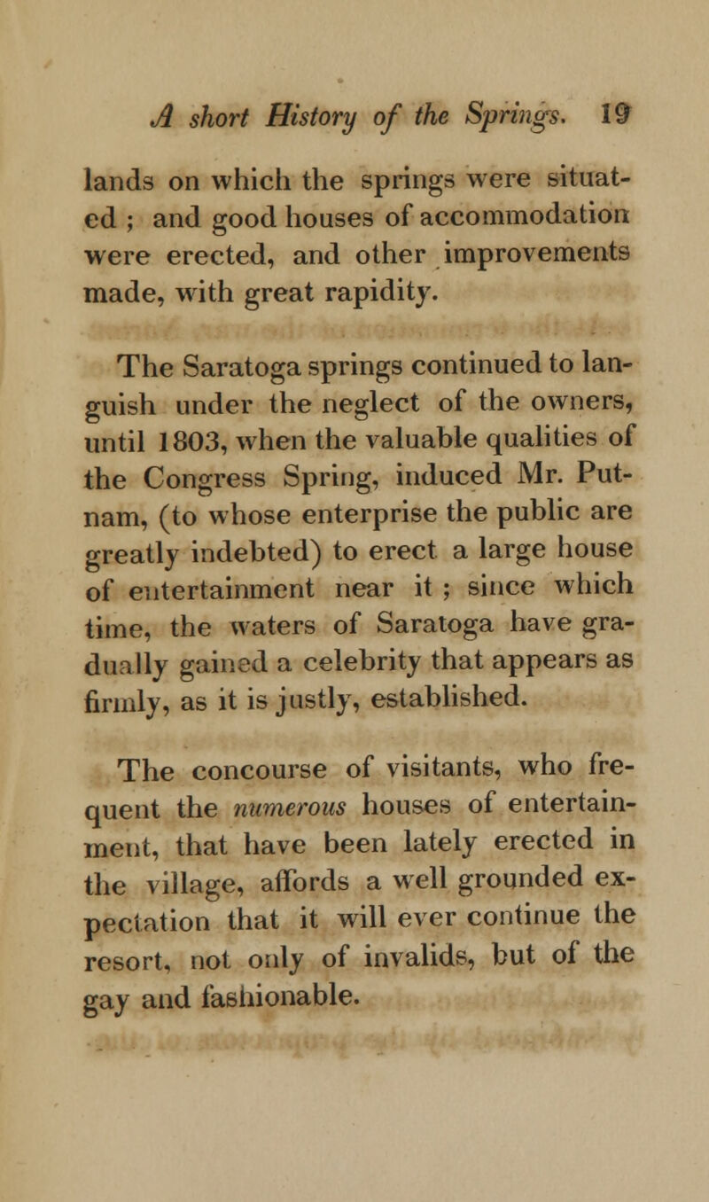 lands on which the springs were situat- ed ; and good houses of accommodation were erected, and other improvements made, with great rapidity. The Saratoga springs continued to lan- guish under the neglect of the owners, until 1803, when the valuable qualities of the Congress Spring, induced Mr. Put- nam, (to whose enterprise the public are greatly indebted) to erect a large house of entertainment near it ; since which time, the waters of Saratoga have gra- dually gained a celebrity that appears as firmly, as it is justly, established. The concourse of visitants, who fre- quent the numerous houses of entertain- ment, that have been lately erected in the village, affords a well grounded ex- pectation that it will ever continue the resort, not only of invalids, but of the gay and fashionable.