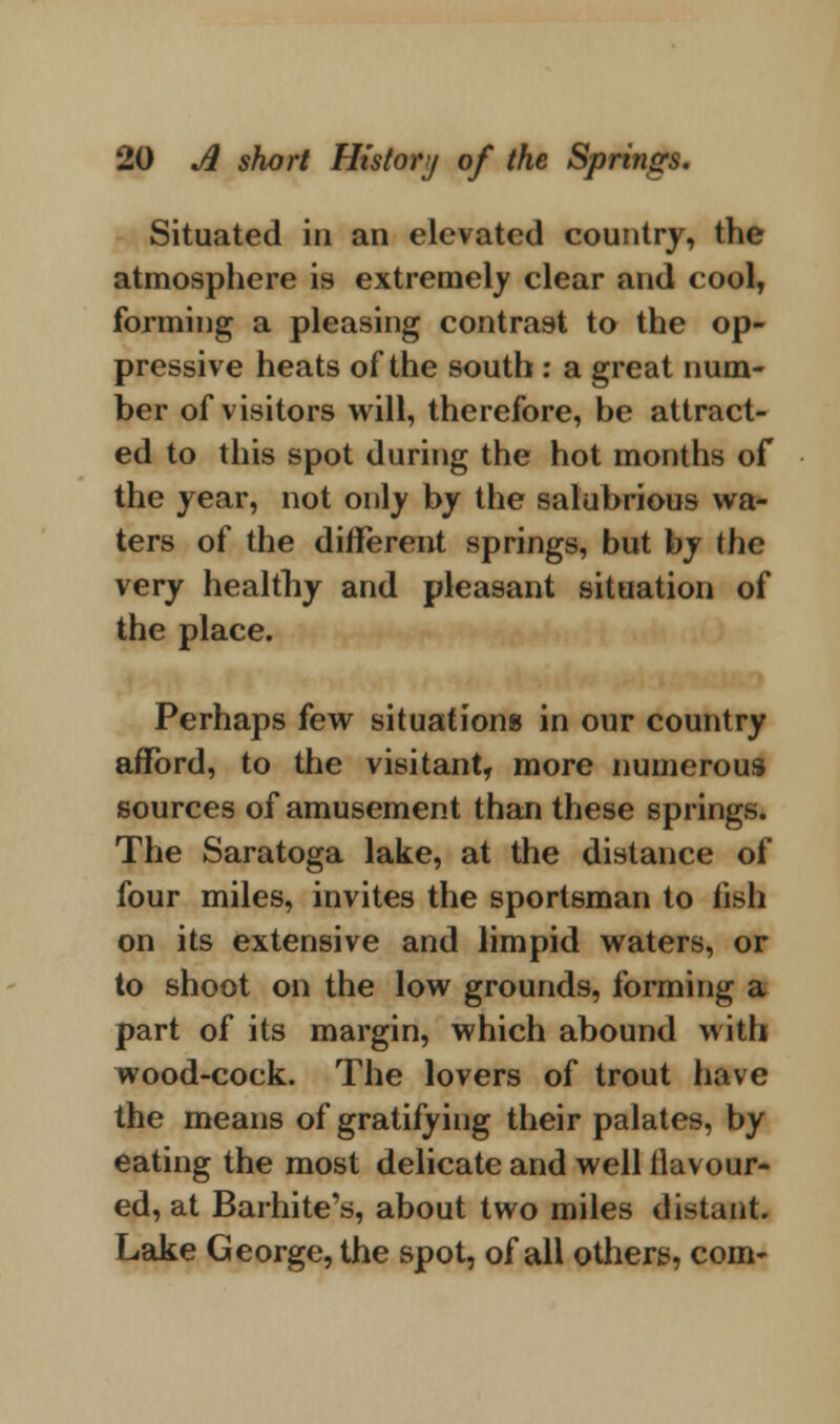 Situated in an elevated country, the atmosphere is extremely clear and cool, forming a pleasing contrast to the op- pressive heats of the south : a great num- ber of visitors will, therefore, be attract- ed to this spot during the hot months of the year, not only by the salubrious wa- ters of the different springs, but by the very healthy and pleasant situation of the place. Perhaps few situations in our country afford, to the visitant, more numerous sources of amusement than these springs. The Saratoga lake, at the distance of four miles, invites the sportsman to fish on its extensive and limpid waters, or to shoot on the low grounds, forming a part of its margin, which abound with wood-cock. The lovers of trout have the means of gratifying their palates, by eating the most delicate and well flavour- ed, at Barhite's, about two miles distant. Lake George, the spot, of all others, com-