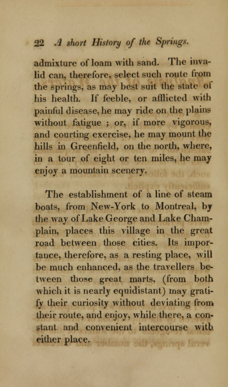 admixture ofloam with sand. The inva- lid can, therefore, select such route from the springs, as may best suit the state oi his health. If feeble, or atllicted with painful disease, he may ride on the plains without fatigue ; or, if more vigorous, and courting exercise, he may mount the hills in Greenfield, on the north, where, in a tour of eight or ten miles, he may enjoy a mountain scenery. The establishment of a line of steam boats, from New-York to Montreal, by the way of Lake George and Lake Cham- plain, places this village in the great road between those cities. Its impor- tance, therefore, as a resting place, will be much enhanced, as the travellers be- tween those great marts, (from both which it is nearly equidistant) may grati- fy their curiosity without deviating from their route, and enjoy, while there, a con- stant and convenient intercourse with either place.