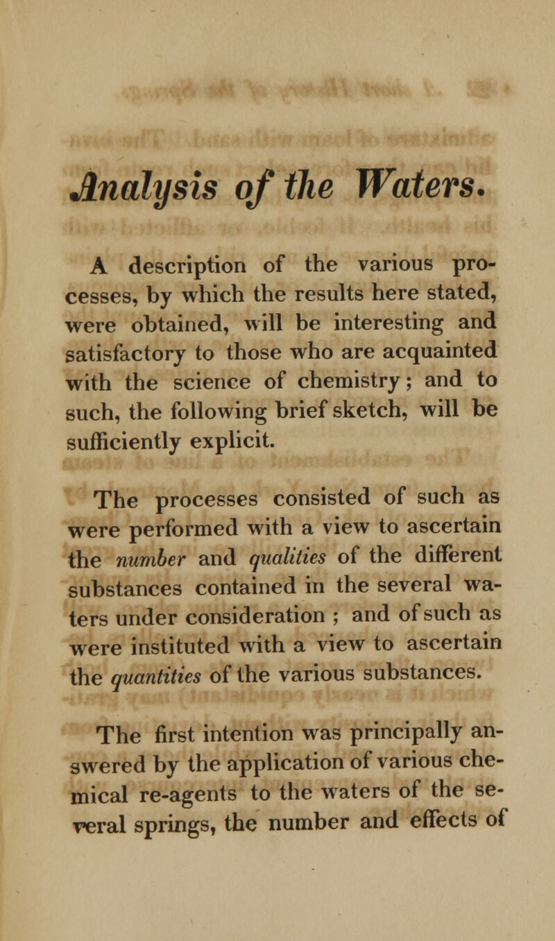 Analysis of the Waters. A description of the various pro- cesses, by which the results here stated, were obtained, will be interesting and satisfactory to those who are acquainted with the science of chemistry; and to such, the following brief sketch, will be sufficiently explicit. The processes consisted of such as were performed with a view to ascertain the number and qualities of the different substances contained in the several wa- ters under consideration ; and of such as were instituted with a view to ascertain the quantities of the various substances. The first intention was principally an- swered by the application of various che- mical re-agents to the waters of the se- veral springs, the number and effects of