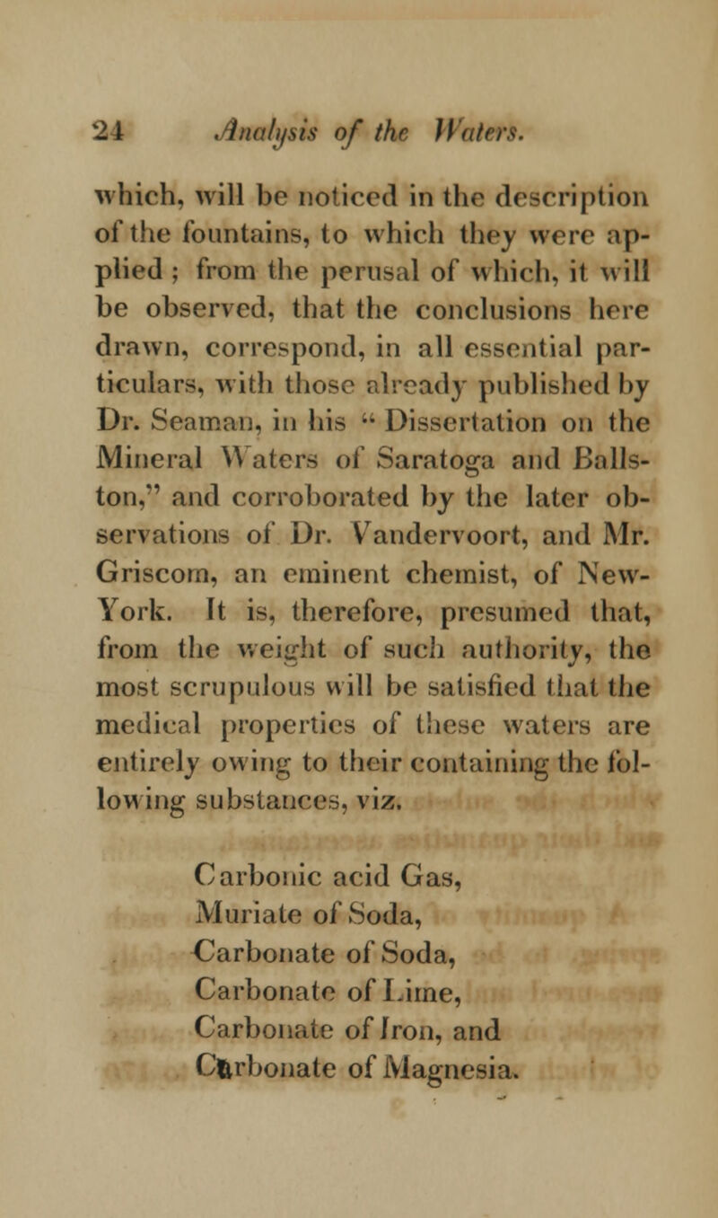 which, will be noticed in the description of the fountains, to which they were ap- plied ; from the perusal of which, it will be observed, that the conclusions here drawn, correspond, in all essential par- ticulars, with those already published by Dr. Seaman, in his u Dissertation on the Mineral \\ aters of Saratoga and Balls- ton, and corroborated by the later ob- servations of Dr. V andervoort, and Mr. Griscom, an eminent chemist, of New- York. It is, therefore, presumed that, from the weight of sucli authority, the most scrupulous will be satisfied that the medical properties of these waters are entirely owing to their containing the fol- lowing substances, viz. Carbonic acid Gas, Muriate of Soda, Carbonate of Soda, Carbonate of Lime, Carbonate of Iron, and Carbonate of Magnesia.