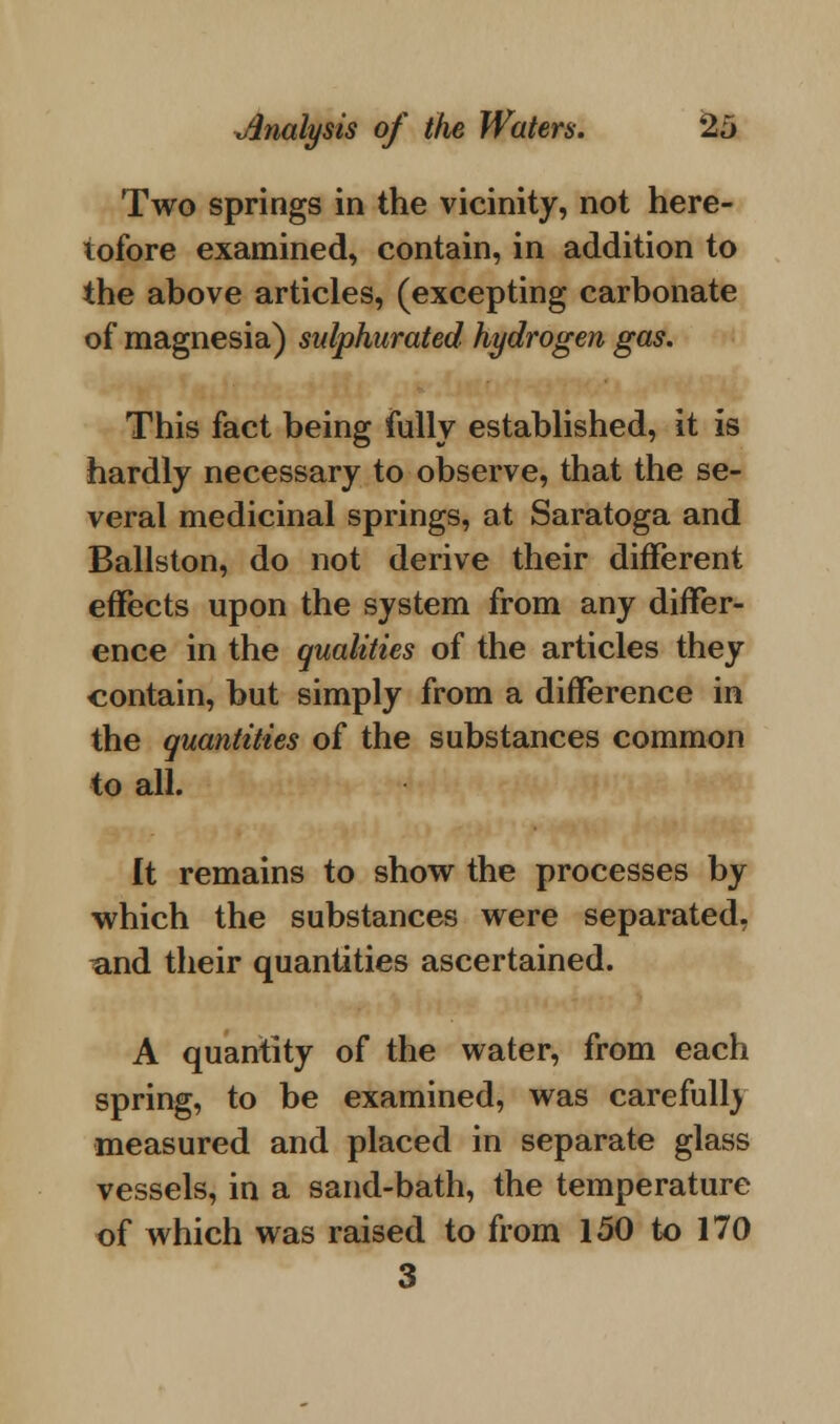 Two springs in the vicinity, not here- tofore examined, contain, in addition to the above articles, (excepting carbonate of magnesia) sulphurated hydrogen gas. This fact being fully established, it is hardly necessary to observe, that the se- veral medicinal springs, at Saratoga and Ballston, do not derive their different effects upon the system from any differ- ence in the qualities of the articles they contain, but simply from a difference in the quantities of the substances common to all. It remains to show the processes by which the substances were separated, ^and their quantities ascertained. A quantity of the water, from each spring, to be examined, was carefully measured and placed in separate glass vessels, in a sand-bath, the temperature of which was raised to from 150 to 170 3