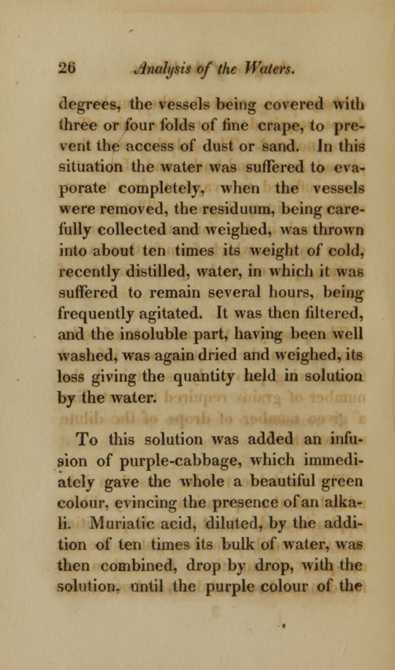 degrees, the vessels being covered with three or four folds of tine crape, to pre- vent the access of dust or sand. In this situation the water was suffered to eva- porate completely, when the vessels were removed, the residuum, being care- fully collected and weighed, was thrown into about ten times its weight of cold, recently distilled, water, in which it was suffered to remain several hours, being frequently agitated. It was then filtered, and the insoluble part, having been well washed, was again dried and weighed, its loss giving the quantity held in solution by the water. To this solution was added an infu- sion of purple-cabbage, which immedi- ately gave the whole a beautiful green colour, evincing the presence of an alka- li. Muriatic acid, diluted, by the addi- tion of ten times its bulk of water, was then combined, drop by drop, with the solution, until the purple colour of the