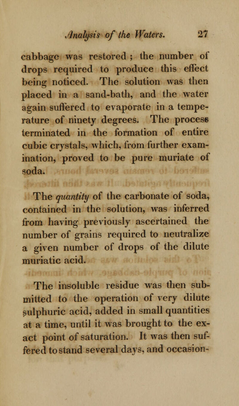 cabbage was restored ; the number of drops required to produce this effect being noticed. The solution was then placed in a sand-bath, and the water again suffered to evaporate in a tempe- rature of ninety degrees. The process terminated in the formation of entire cubic crystals, which, from further exam- ination, proved to be pure muriate of soda. The quantity of the carbonate of soda, contained in the solution, was inferred from having previously ascertained the number of grains required to neutralize a given number of drops of the dilute muriatic acid. The insoluble residue was then sub- mitted to the operation of very dilute sulphuric acid, added in small quantities at a time, until it was brought to the ex- act point of saturation. It was then suf- fered to stand several days, and occasion-