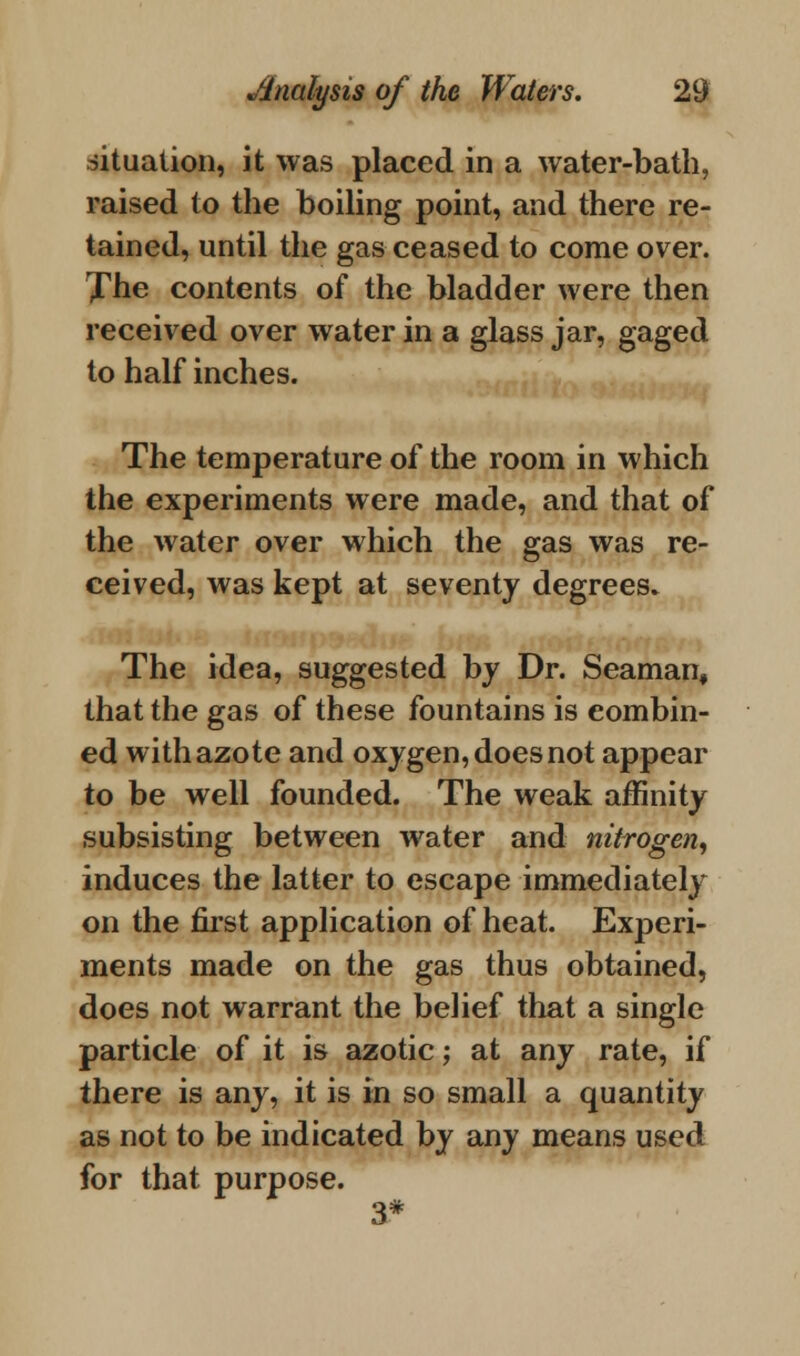 situation, it was placed in a water-bath, raised to the boiling point, and there re- tained, until the gas ceased to come over. Xhe contents of the bladder were then received over water in a glass jar, gaged to half inches. The temperature of the room in which the experiments were made, and that of the water over which the gas was re- ceived, was kept at seventy degrees. The idea, suggested by Dr. Seaman, that the gas of these fountains is combin- ed with azote and oxygen, does not appear to be well founded. The weak affinity subsisting between water and nitrogen, induces the latter to escape immediately on the first application of heat. Experi- ments made on the gas thus obtained, does not warrant the belief that a single particle of it is azotic; at any rate, if there is any, it is in so small a quantity as not to be indicated by any means used for that purpose. 3*