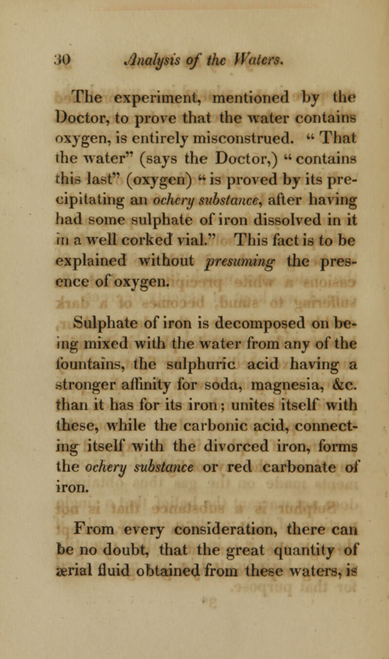 The experiment, mentioned by the Doctor, to prove that the water contains oxygen, is entirely misconstrued.  Thai the water (says the Doctor,)  contains this last (oxygen)  is proved by its pre- cipitating an ochery substance, after having had some sulphate of iron dissolved in it in a well corked vial. This fact is to be explained without presuming the pres- ence of oxygen. Sulphate of iron is decomposed on be- ing mixed with the water from any of the fountains, the sulphuric acid having a stronger ailinity for soda, magnesia, &c. than it has for its iron; unites itself with these, while the carbonic acid, connect- ing itself with the divorced iron, forms the ochery substance or red carbonate of iron. From every consideration, there can be no doubt, that the great quantity of serial fluid obtained from these waters, i-