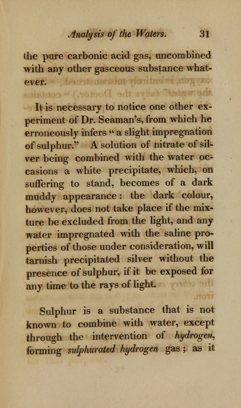 the pure carbonic acid gas, uncombined with any other gasceous substance what- ever. It is necessary to notice one other ex- periment of Dr. Seaman's, from which he erroneously infers  a slight impregnation of sulphur. A solution of nitrate of sil- ver being combined with the water oc- casions a white precipitate, which, on suffering to stand, becomes of a dark muddy appearance: the dark colour, however, does not take place if the mix- ture be excluded from the light, and any water impregnated with the saline pro- perties of those under consideration, will tarnish precipitated silver without the presence of sulphur, if it be exposed for any time to the rays of light. Sulphur is a substance that is not known to combine with water, except through the intervention of hydrogen, forming sulphurated hydrogen gas; as it