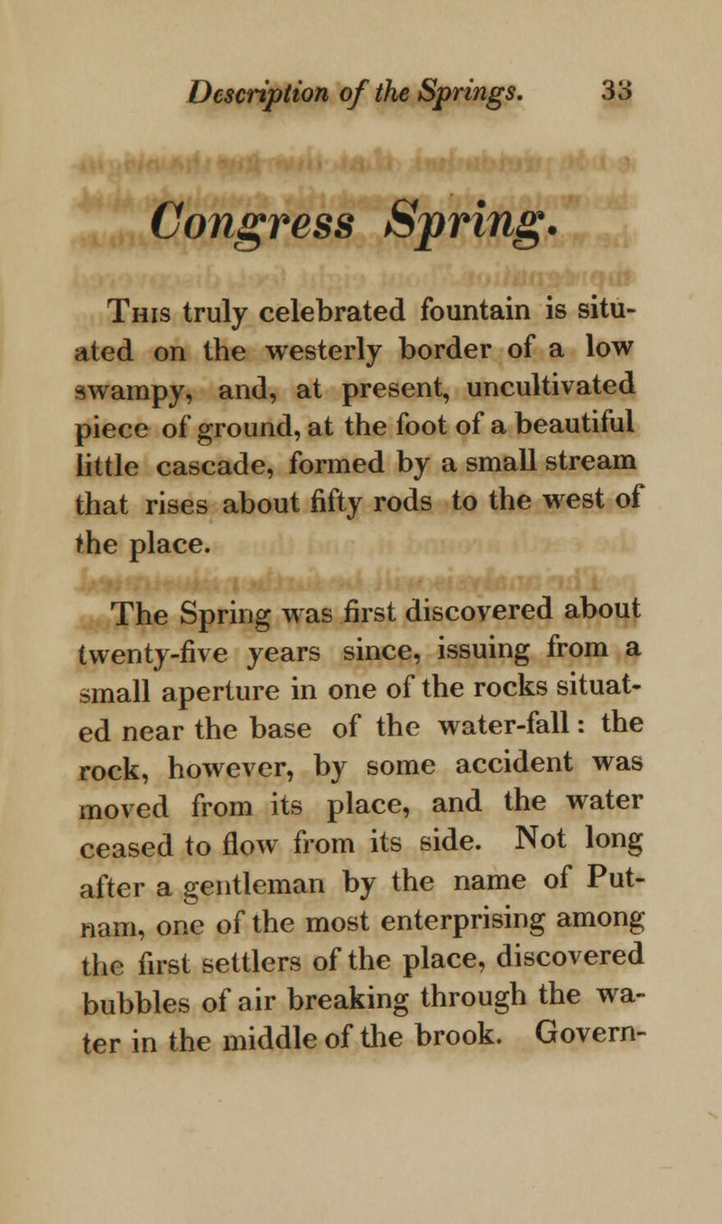 Congress Spring. This truly celebrated fountain is situ- ated on the westerly border of a low swampy, and, at present, uncultivated piece of ground, at the foot of a beautiful little cascade, formed by a small stream that rises about fifty rods to the west of the place. The Spring was first discovered about twenty-five years since, issuing from a small aperture in one of the rocks situat- ed near the base of the water-fall: the rock, however, by some accident was moved from its place, and the water ceased to flow from its side. Not long after a gentleman by the name of Put- nam, one of the most enterprising among the first settlers of the place, discovered bubbles of air breaking through the wa- ter in the middle of the brook. Govern-