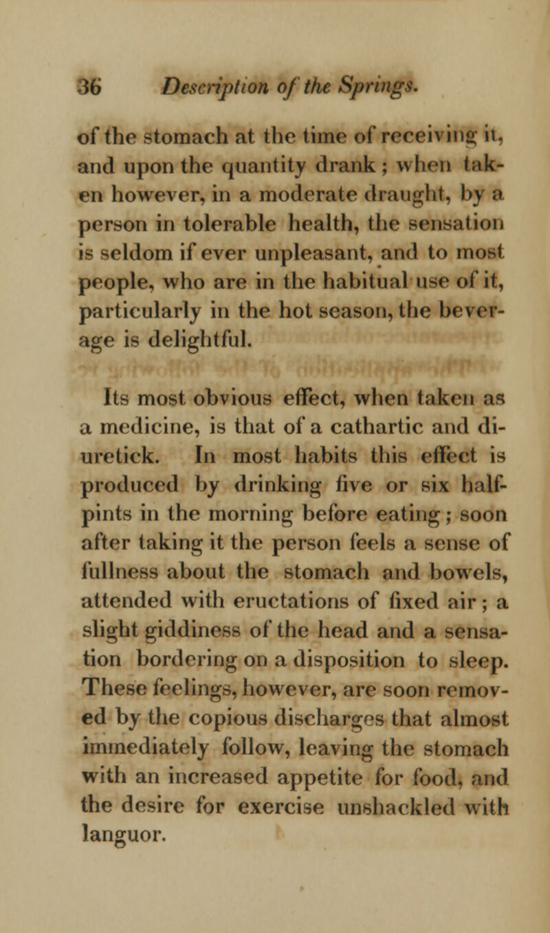 of the stomach at the time of receiving it, and upon the quantity drank; when t;»k- en however, in a moderate draught, by a person in tolerable health, the sensation is seldom if ever unpleasant, and to mod people, who are in the habitual n^c of it, particularly in the hot season, the bever- age is delightful. Its most obvious effect, when taken as a medicine, is that of a cathartic and di- uretick. In most habits this effect is produced by drinking five or six half- pints in the morning before eating; soon after taking it the person feels a sense of fullness about the stomach and bowels, attended with eructations of fixed air; a slight giddiness of the head and a sensa- tion bordering on a disposition to sleep. These feelings, however, are soon remov- ed by the copious discharges that almost immediately follow, leaving the stomach with an increased appetite for food, and the desire for exercise unshackled with languor.