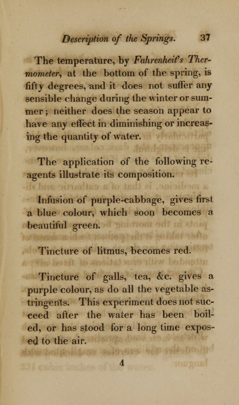 The temperature, by Fahrenheit's Ther- mometer^ at the bottom of the spring, is fifty degrees, ami it does not suffer any sensible change during the winter or sum- mer ; neither does the season appear to have any effect in diminishing or increas- ing the quantity of water. The application of the following re- agents illustrate its composition. Infusion of purple-cabbage, gives first a blue colour, which soon becomes a beautiful green. Tincture of litmus, becomes red. Tincture of galls, tea, &c. gives a purple colour, as do all the vegetable as- tringents. This experiment does not suc- ceed after the water has been boil- ed, or has stood for a long time expos- ed to the air.