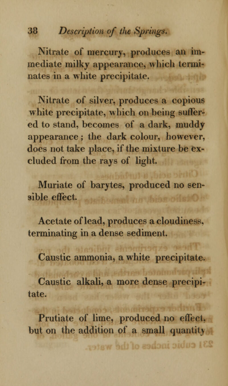 Nitrate of mercury, produces an im- mediate milky appearance, which termi- nates in a white precipitate. Nitrate of silver, produces a copious white precipitate, which on being suffer- ed to stand, becomes of a dark, muddy appearance; the dark colour, however, does not take place, if the mixture be ex- cluded from the rays of light. Muriate of barytes, produced no sen- sible effect. Acetate of lead, produces a cloudiness, terminating in a dense sediment. Caustic ammonia, a white precipitate. Caustic alkali, a more dense precipi- tate. Prutiate of lime, produced no effect, but on the addition of a small quantity