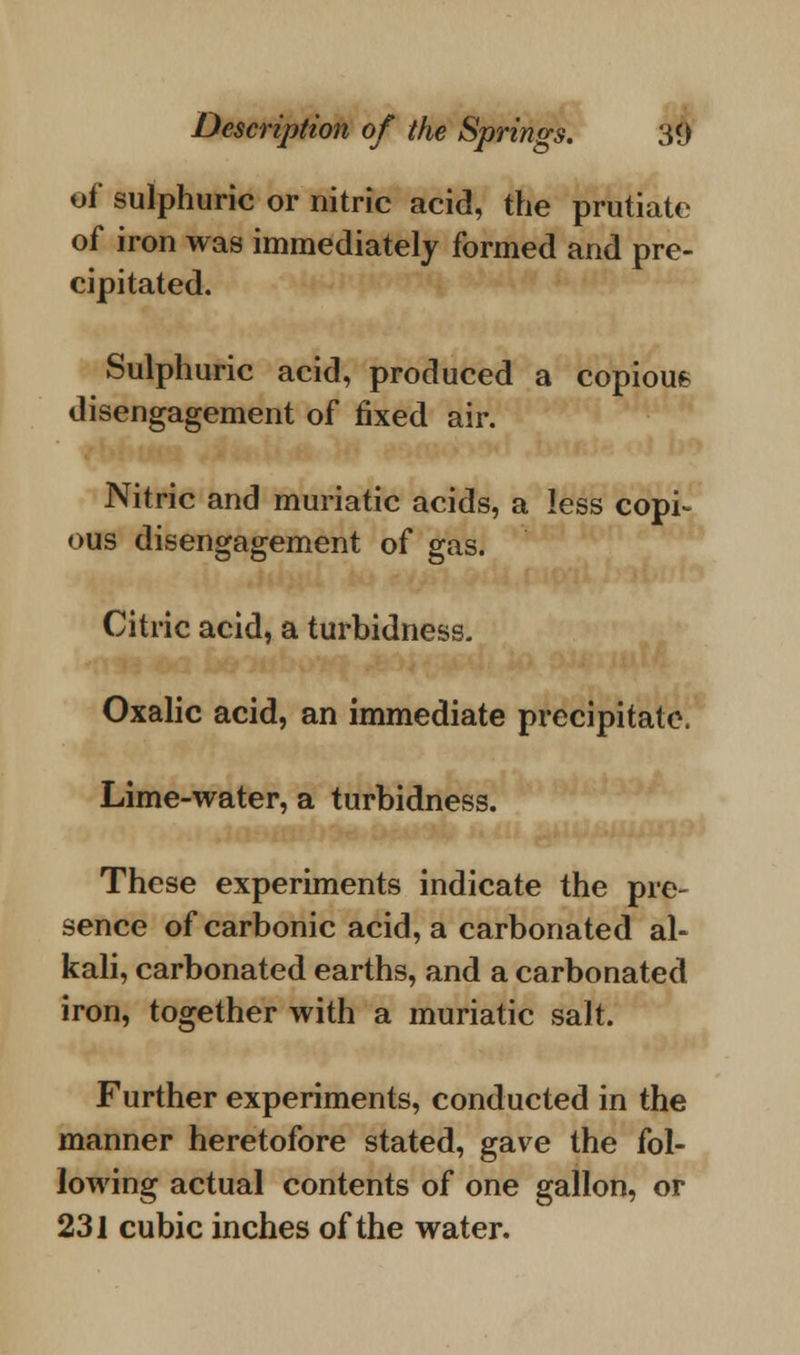 ef sulphuric or nitric acid, the prutiate of iron was immediately formed and pre- cipitated. Sulphuric acid, produced a copious disengagement of fixed air. Nitric and muriatic acids, a less copi- ous disengagement of gas. Citric acid, a turbidness. Oxalic acid, an immediate precipitate. Lime-water, a turbidness. These experiments indicate the pre- sence of carbonic acid, a carbonated al- kali, carbonated earths, and a carbonated iron, together with a muriatic salt. Further experiments, conducted in the manner heretofore stated, gave the fol- lowing actual contents of one gallon, or 231 cubic inches of the water.