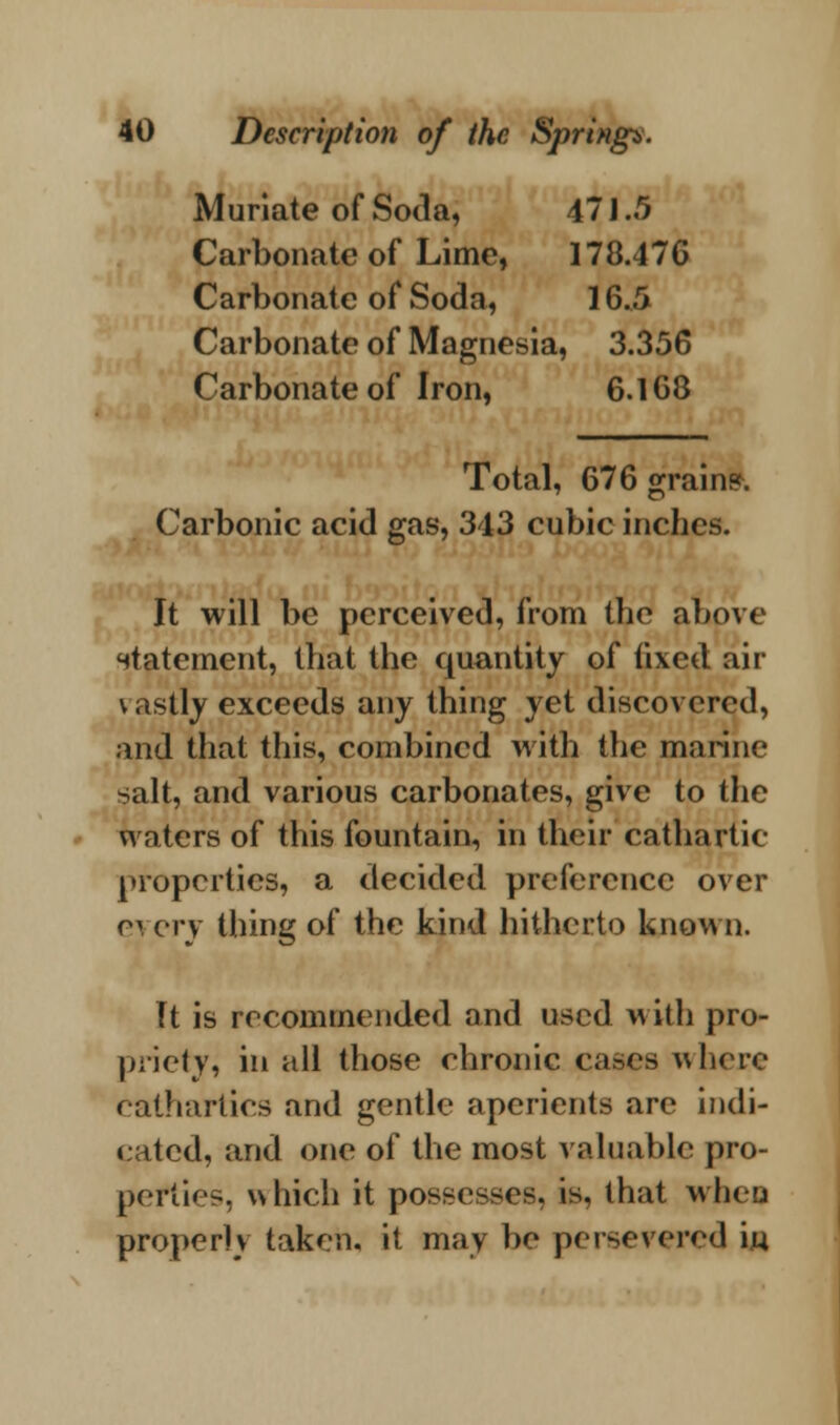 Muriate of Soda, 47 J.5 Carbonate of Lime, 178.476 Carbonate of Soda, 16./> Carbonate of Magnesia, 3.356 Carbonate of Iron, 6.168 Total, 676 grain?. Carbonic acid gas, 343 cubic inches. It will be perceived, from the above statement, that the quantity of fixed air vastly exceeds any thing yet discovered, and that this, combined with the marine salt, and various carbonates, give to the waters of this fountain, in their cathartic properties, a decided preference over e\ cry thing of the kind hitherto known. Tt is recommended and used with pro- priety, in all those chronic eases where cathartics and gentle aperients are indi- cated, and one of the most valuable pro- pefties, which it possesses, is, that when properly takeu, it may be persevered iw