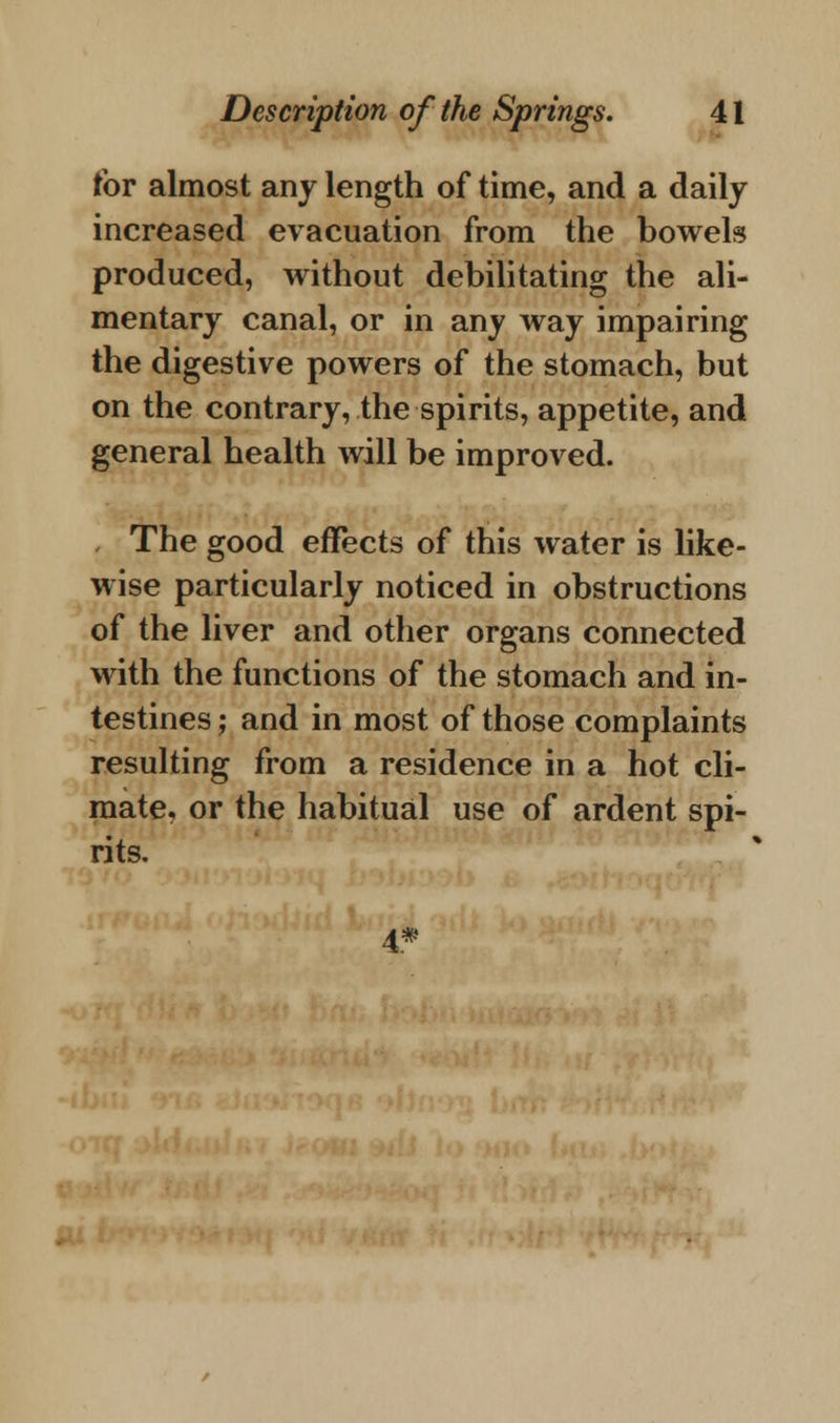 for almost any length of time, and a daily increased evacuation from the bowels produced, without debilitating the ali- mentary canal, or in any way impairing the digestive powers of the stomach, but on the contrary, the spirits, appetite, and general health will be improved. The good effects of this water is like- wise particularly noticed in obstructions of the liver and other organs connected with the functions of the stomach and in- testines ; and in most of those complaints resulting from a residence in a hot cli- mate, or the habitual use of ardent spi- rits. 4*