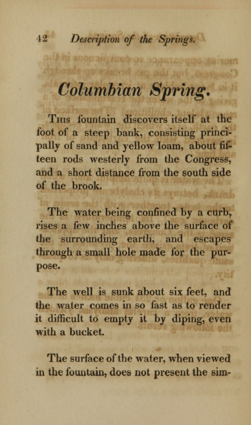 Columbian Spring. This fountain discovers itself at the foot of a steep bank, consisting princi- pally of sand and yellow loam, about fi£ teen rods westerly from the Congress, and a short distance from the south side of the brook. The water being confined by a curb, rises a few inches above the surface of the surrounding earth, and escapes through a small hole made for the pur- pose. The well is sunk about six feet, and the water comes in so fast as to render it difficult to empty it by diping, even with a bucket. The surface of the water, when viewed in the fountain, does not present the sim-