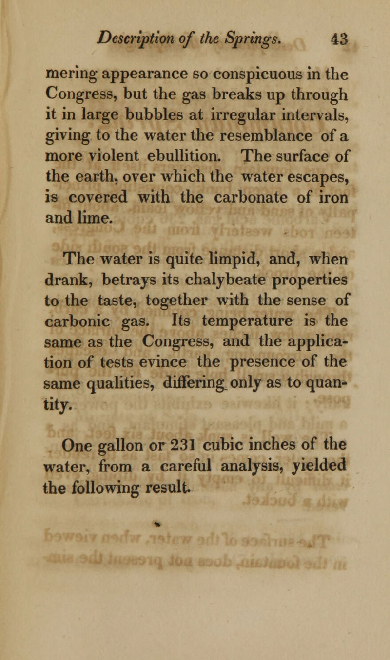 mering appearance so conspicuous in the Congress, but the gas breaks up through it in large bubbles at irregular intervals, giving to the water the resemblance of a more violent ebullition. The surface of the earth, over which the water escapes, is covered with the carbonate of iron and lime. The water is quite limpid, and, when drank, betrays its chalybeate properties to the taste, together with the sense of carbonic gas. Its temperature is the same as the Congress, and the applica- tion of tests evince the presence of the same qualities, differing^ only as to quan- tity. One gallon or 231 cubic inches of the water, from a careful analysis, yielded the following result