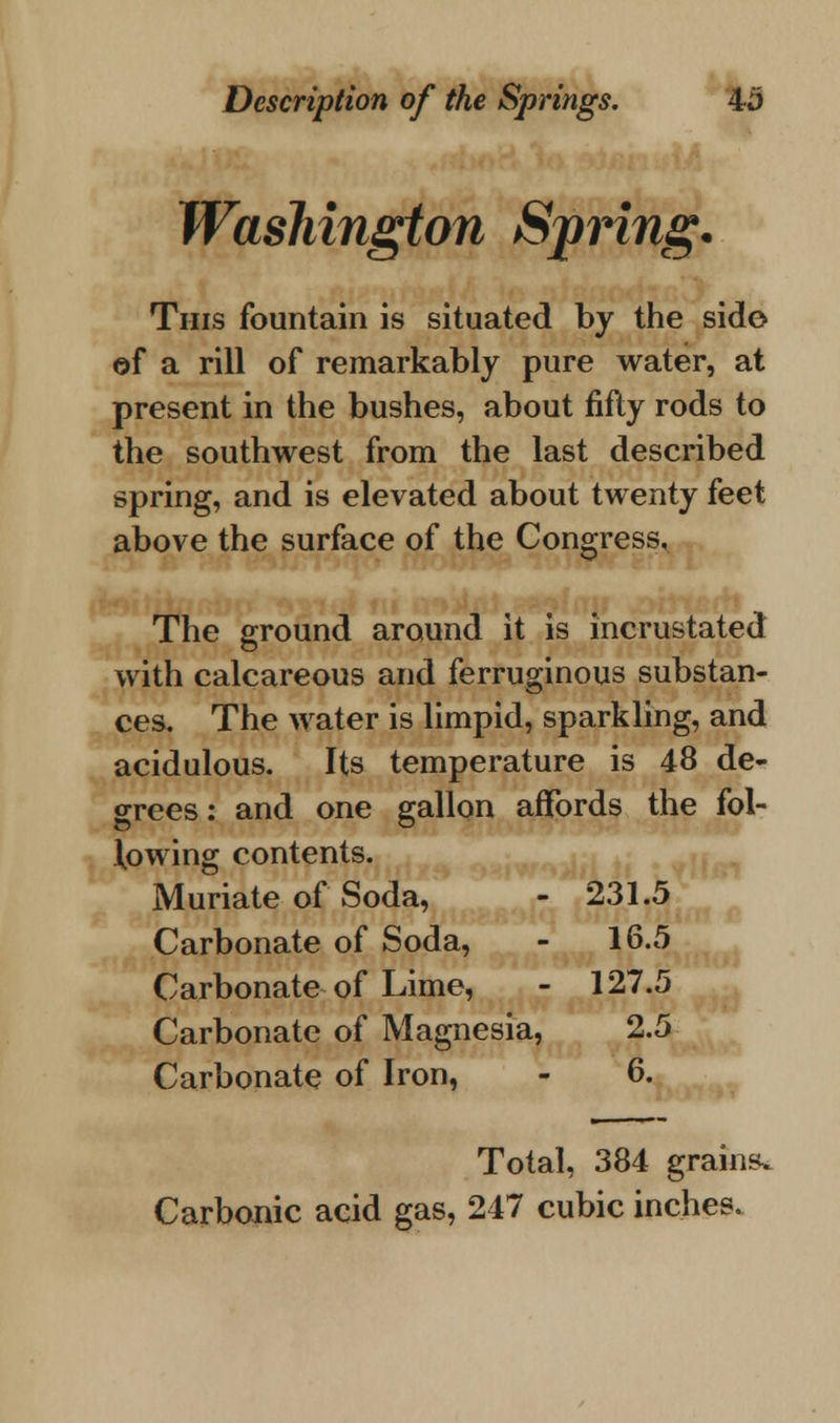 Washington Spring. This fountain is situated by the side of a rill of remarkably pure water, at present in the bushes, about fifty rods to the southwest from the last described spring, and is elevated about twenty feet above the surface of the Congress, The ground around it is incrustated with calcareous and ferruginous substan- ces. The water is limpid, sparkling, and acidulous. Its temperature is 48 de- grees: and one gallon affords the fol- lowing contents. Muriate of Soda, - 231.5 Carbonate of Soda, - 16.5 Carbonate of Lime, - 127.5 Carbonate of Magnesia, 2.5 Carbonate of Iron, - 6. Total, 384 grains. Carbonic acid gas, 247 cubic inches.