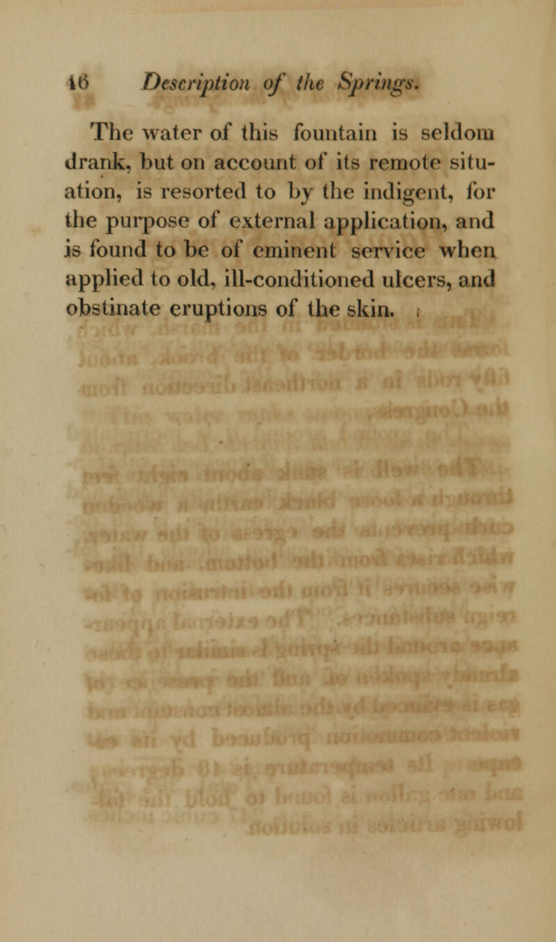 The water of this fountain is seldom drank, but on account of its remote situ- ation, is resorted to by the indigent, for the purpose of external application, and is found to be of eminent service when applied to old, ill-conditioned ulcers, and obstinate eruptions of the skin.