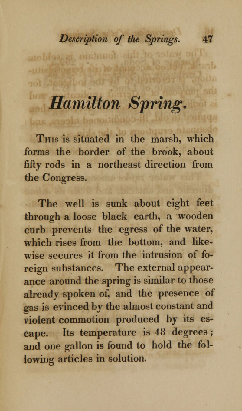 Hamilton Spring. This is situated in the marsh, which forms the border of the brook, about fifty rods in a northeast direction from the Congress. The well is sunk about eight feet through a loose black earth, a wooden curb prevents the egress of the water, which rises from the bottom, and like- wise secures it from the intrusion of fo- reign substances. The external appear- ance around the spring is similar to those already spoken of, and the presence of gas is evinced by the almost constant and violent commotion produced by its es- cape. Its temperature is 48 degrees; and one gallon is found to hold the fol- lowing articles in solution.