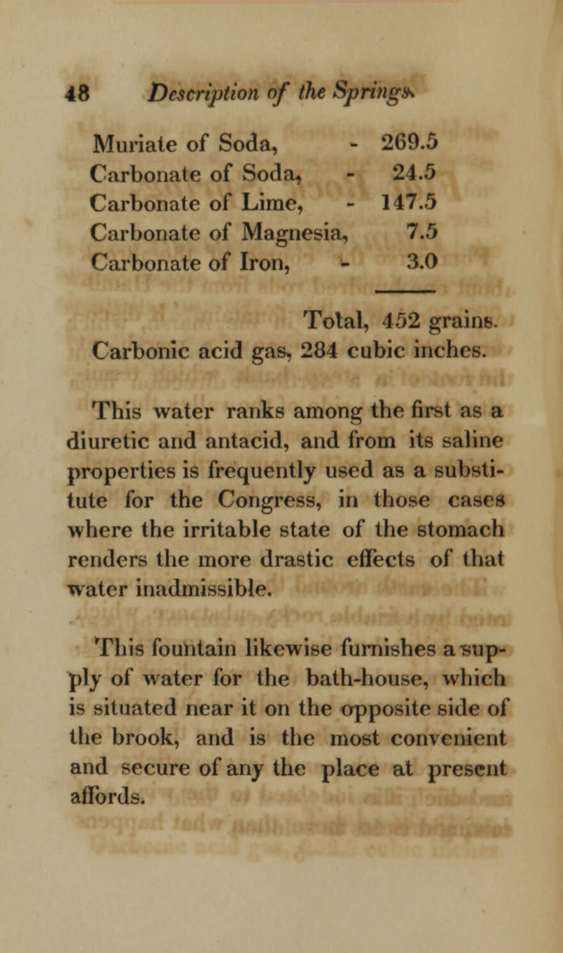 Muriate of Soda, - 269.5 Carbonate of Soda, - 24.5 Carbonate of Lime, - 147.5 Carbonate o( Magnesia, 7.5 Carbonate of Iron, - 3.0 Total, 452 grains. Carbonic acid gas, 284 cubic inches. This water ranks among the first as a diuretic and antacid, and from its saline properties is frequently used as a substi- tute for the Congress, in those cases where the irritable state of the stomach renders the more drastic effects of that water inadmissible. This fountain likewise furnishes a sup- ply of water for the bath-house, which is situated near it on the opposite side of the brook, and is the most convenient and secure of any the place at present affords.