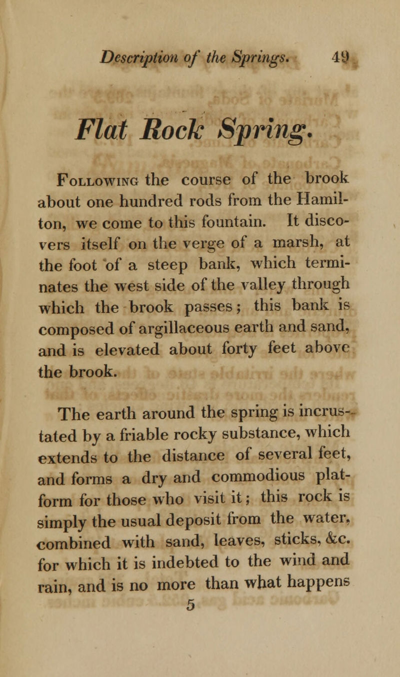 Flat Rock Spring. Following the course of the brook about one hundred rods from the Hamil- ton, we come to this fountain. It disco- vers itself on the verge of a marsh, at the foot of a steep bank, which termi- nates the west side of the valley through which the brook passes; this bank is composed of argillaceous earth and sand, and is elevated about forty feet above the brook. The earth around the spring is incrus- tated by a friable rocky substance, which extends to the distance of several feet, and forms a dry and commodious plat- form for those who visit it; this rock is simply the usual deposit from the water, combined with sand, leaves, sticks, &c. for which it is indebted to the wind and rain, and is no more than what happens