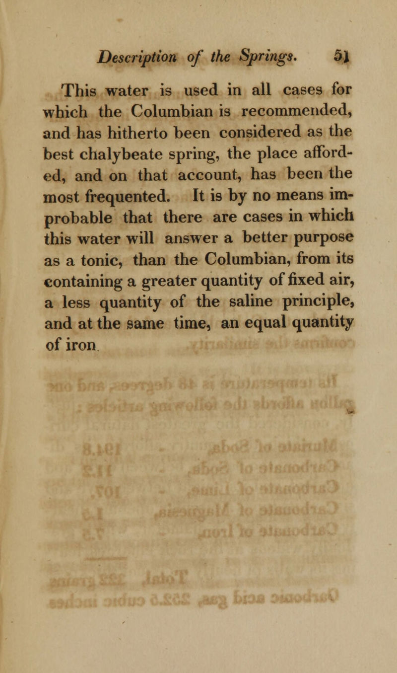 This water is used in all cases for which the Columbian is recommended, and has hitherto been considered as the best chalybeate spring, the place afford- ed, and on that account, has been the most frequented. It is by no means im- probable that there are cases in which this water will answer a better purpose as a tonic, than the Columbian, from its containing a greater quantity of fixed air, a less quantity of the saline principle, and at the same time, an equal quantity of iron