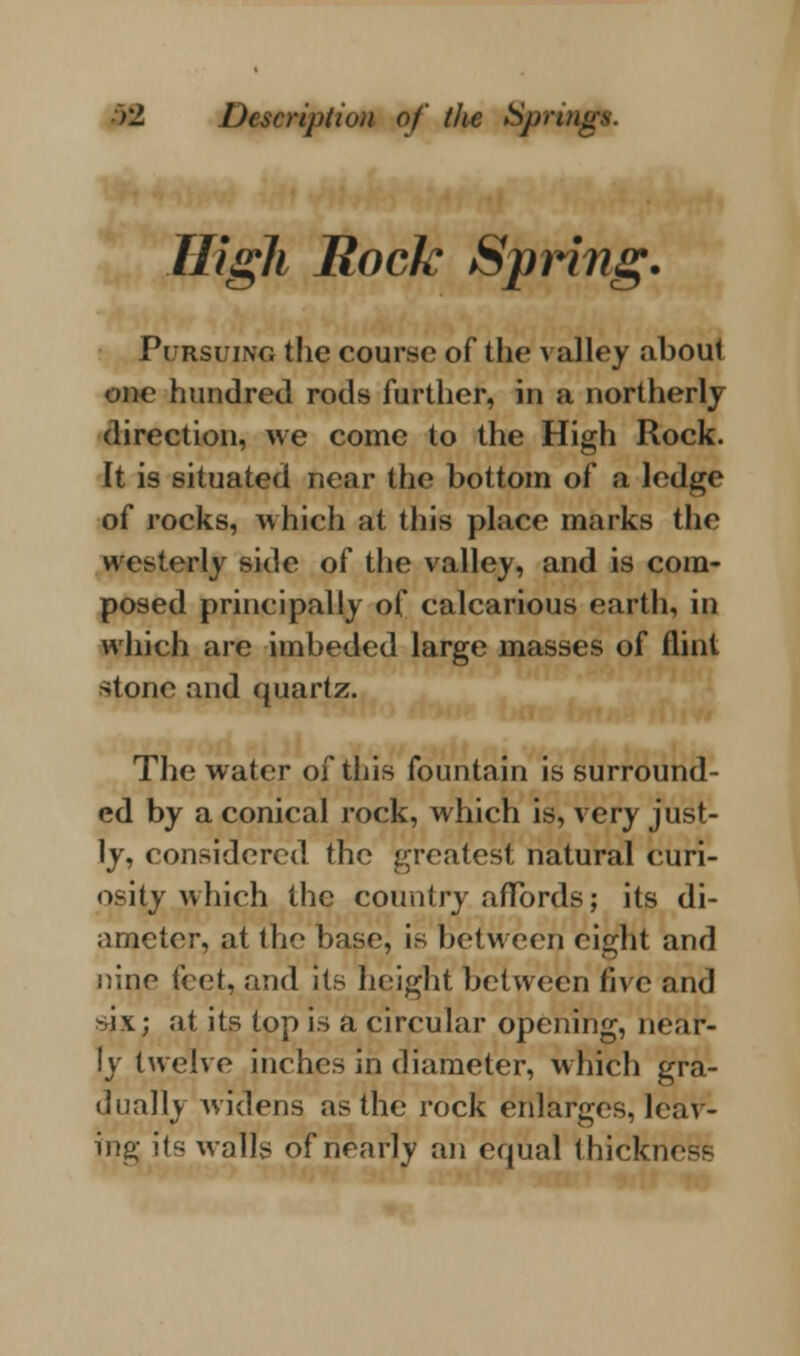 High Rock Spring. Pursuing the course of the valley about one hundred rods further, in a northerly direction, we come to the High Rock. It is situated near the bottom of a ledge of rocks, which at this place marks the westerly side of the valley, and is com- posed principally of calcarious earth, in which are imbeded large masses of flint stone and quartz. The water of this fountain is surround- ed by a conical rock, which is, very just- ly, considered the greatest natural curi- osity which the country affords; its di- ameter, at the base, is between eight and nine (cvA, and its height between five and six; at its top is a circular opening, near- ly twelve inches in diameter, which gra- dually widens as the rock enlarges, leav- ing its walls of nearly an equal thickn<
