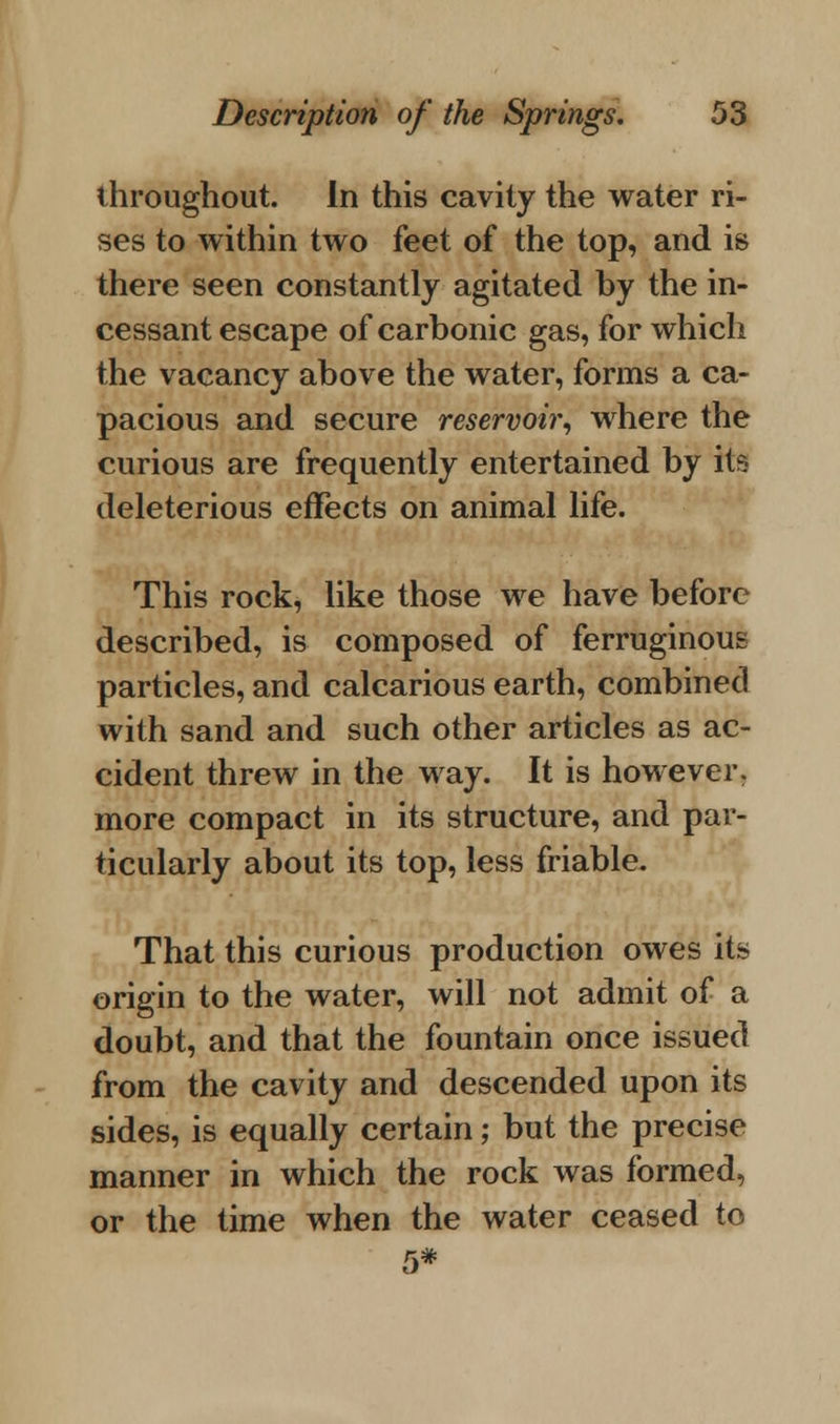throughout. In this cavity the water ri- ses to within two feet of the top, and is there seen constantly agitated by the in- cessant escape of carbonic gas, for which the vacancy above the water, forms a ca- pacious and secure reservoir, where the curious are frequently entertained by its- deleterious effects on animal life. This rock, like those we have before described, is composed of ferruginous particles, and calcarious earth, combined with sand and such other articles as ac- cident threw in the way. It is however, more compact in its structure, and par- ticularly about its top, less friable. That this curious production owes its origin to the water, will not admit of a doubt, and that the fountain once issued from the cavity and descended upon its sides, is equally certain; but the precise manner in which the rock was formed, or the time when the water ceased to