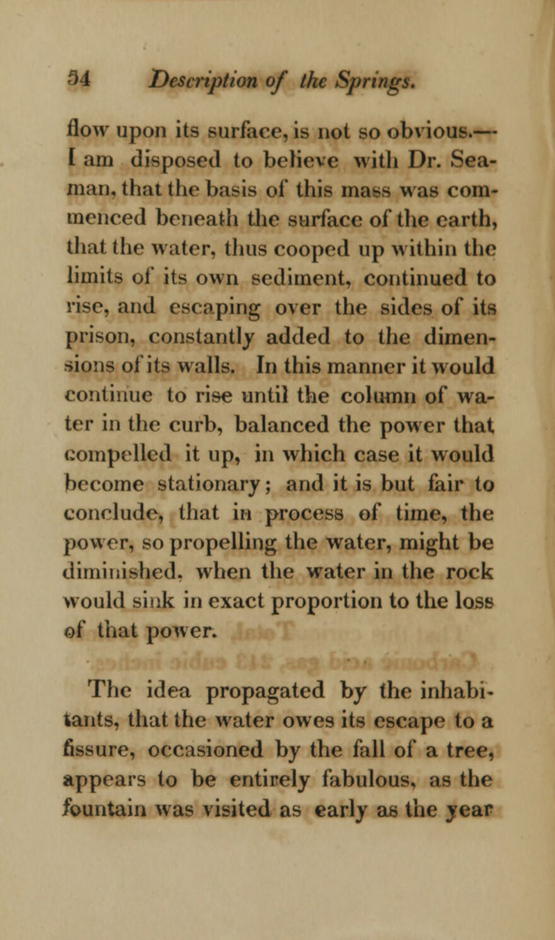 flow upon its surface, is not so obvious.— I am disposed to believe with Dr. Sea- man, that the basis of this mass was com- menced beneath the surface of the earth, that the water, thus cooped up within the limits of its own sediment, continued to rise, and escaping over the sides of its prison, constantly added to the dimen- sions of its walls. In this manner it would continue to rise until the column of wa- ter in the curb, balanced the power that compelled it up, in which case it would become stationary; and it is but fair to conclude, that in process of time, the power, so propelling the water, might be diminished, when the water in the rock would sink in exact proportion to the loss of that power. The idea propagated by the inhabi- tants, that the water owes its escape to a fissure, occasioned by the fall of a tree, appears to be entirely fabulous, as the fountain was visited as early as the year