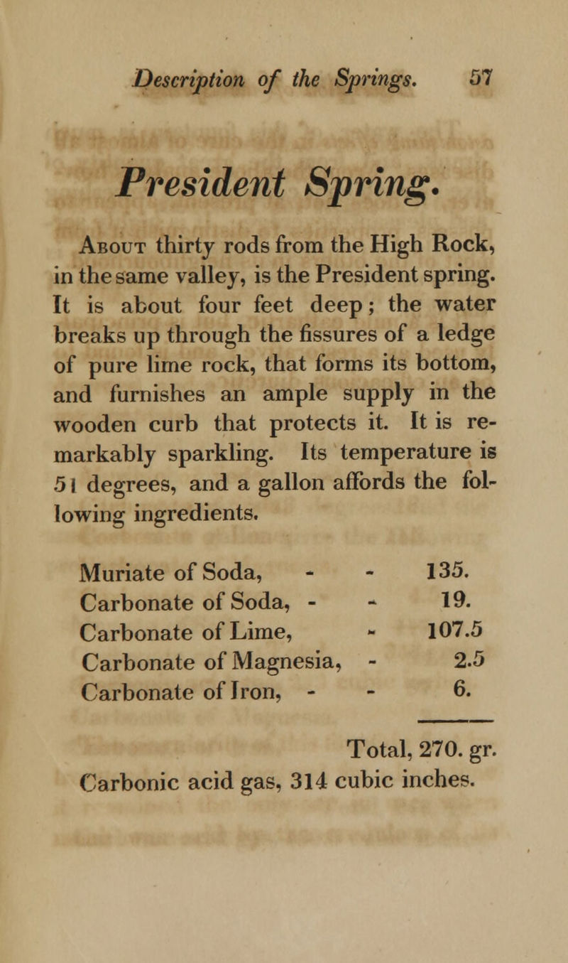President Spring. About thirty rods from the High Rock, in the same valley, is the President spring. It is about four feet deep; the water breaks up through the fissures of a ledge of pure lime rock, that forms its bottom, and furnishes an ample supply in the wooden curb that protects it. It is re- markably sparkling. Its temperature is 51 degrees, and a gallon affords the fol- lowing ingredients. Muriate of Soda, - - 135. Carbonate of Soda, - - 19. Carbonate of Lime, - 107.5 Carbonate of Magnesia, - 2.5 Carbonate of Iron, - 6. Total, 270. gr. Carbonic acid gas, 314 cubic inches.