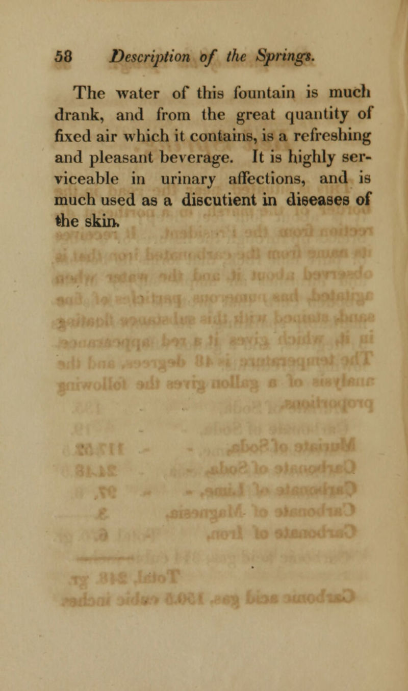 The water of this fountain is much drank, and from the great quantity of fixed air which it contains, is a refreshing and pleasant beverage. It is highly ser- viceable in urinary affections, and is much used as a discutient in dieeases of the skin. ■•