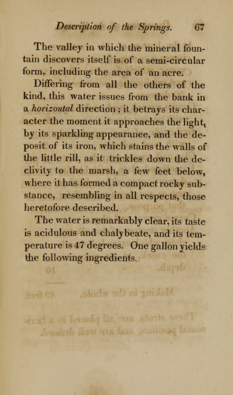 The valley in which the mineral foun- tain discovers itself is of a semi-circular form,, including the area of an acre. Differing from all the others of the kind, this water issues from the bank in a horizontal direction ; it betrays its char- acter the moment it approaches the light, by its sparkling appearance, and the de- posit of its iron, which stains the walls of the little rill, as it trickles down the de- clivity to the marsh, a few feet below, where it has formed a compact rocky sub- stance, resembling in all respects, those heretofore described. The water is remarkably clear, its taste is acidulous and chalybeate, and its tem- perature is 47 degrees. One gallon yields the following ingredients.