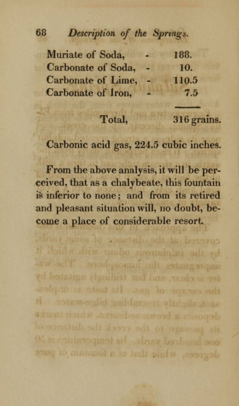 Muriate of Soda, 188. Carbonate of Soda, - 10. Carbonate of Lime, - 110.5 Carbonate of iron, 7.5 Total, 316 grains. Carbonic acid gas, 224.5 cubic inches. From the above analysis, it will be per- ceived, that as a chalybeate, this fountain is inferior to none; and from its retired and pleasant situation will, no doubt, be- come a place of considerable resort.