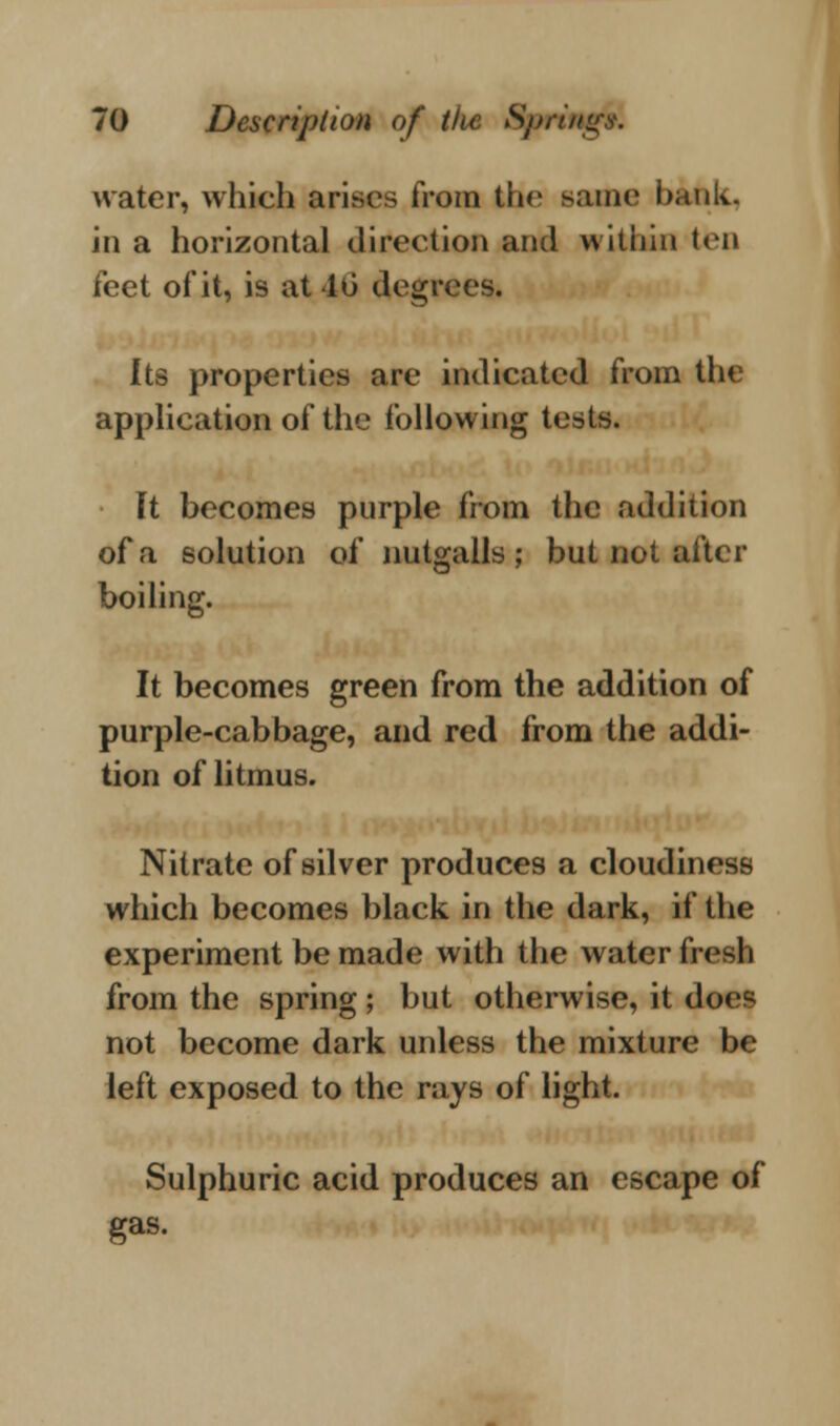 water, which arises from the same bank. in a horizontal direction and within ten feet of it, is at lii degrees. Its properties are indicated from the application of the following tests. It becomes purple from the addition of a solution of nutgalls ; but not after boiling. It becomes green from the addition of purple-cabbage, and red from the addi- tion of litmus. Nitrate of silver produces a cloudiness which becomes black in the dark, if the experiment be made with the water fresh from the spring ; but otherwise, it doc^ not become dark unless the mixture be left exposed to the rays of light. Sulphuric acid produces an escape of gas.