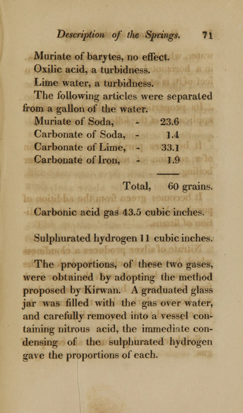 Muriate of barytes, no effect. Oxilic acid, a turbidness. Lime water, a turbidness. The following articles were separated from a gallon of the water. Muriate of Soda, - 23.6 Carbonate of Soda, - 1.4 Carbonate of Lime, - 33.1 Carbonate of Iron, - 1.9 Total, 60 grains. Carbonic acid gas 43.5 cubic inches. Sulphurated hydrogen 11 cubic inches. The proportions, of these two gases, were obtained by adopting the method proposed by Kirwan. A graduated glass jar was filled with the gas over water, and carefully removed into a vessel con- taining nitrous acid, the immediate con- densing of the sulphurated hydrogen gave the proportions of each.