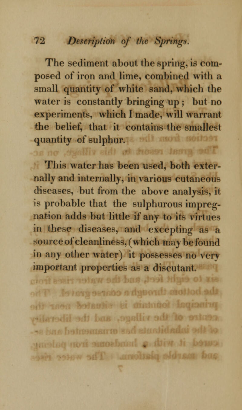 The sediment about the spring, is com- posed of iron and lime, combined with a small quantity of white sand, which the water is constantly bringing up ; but no experiments, which I made, will warrant the belief, that it contains the smallest quantity of sulphur. This water has been used, both exter- nally and internally, in various cutaneous diseases, but from the above analysis, it is probable that the sulphurous impreg- nation adds but little if any to its virtues in these diseases, and excepting as a source of cleanliness, (which may be found in any other water) it possesses no v<t\ important properties as a discutant. i