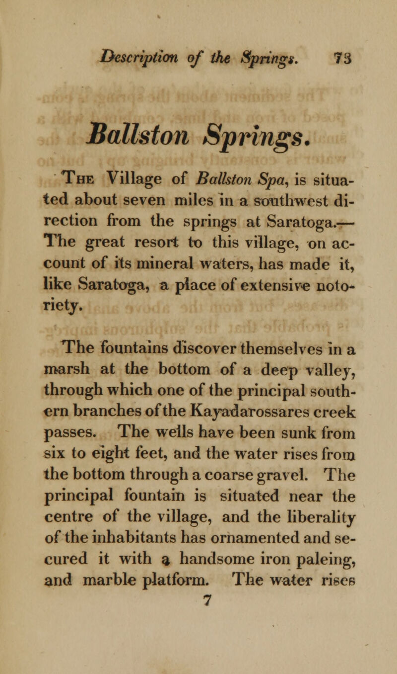 Ballston Springs. The Village of Ballston Spa, is situa- ted about seven miles in a southwest di- rection from the springs at Saratoga.— The great resort to this village, on ac- count of its mineral waters, has made it, like Saratoga, a place of extensive noto- riety. The fountains discover themselves in a marsh at the bottom of a deep valley, through which one of the principal south- ern branches of the Kayadarossares creek passes. The wells have been sunk from six to eight feet, and the water rises from the bottom through a coarse gravel. The principal fountain is situated near the centre of the village, and the liberality of the inhabitants has ornamented and se- cured it with a handsome iron paleing, and marble platform. The water rises 7
