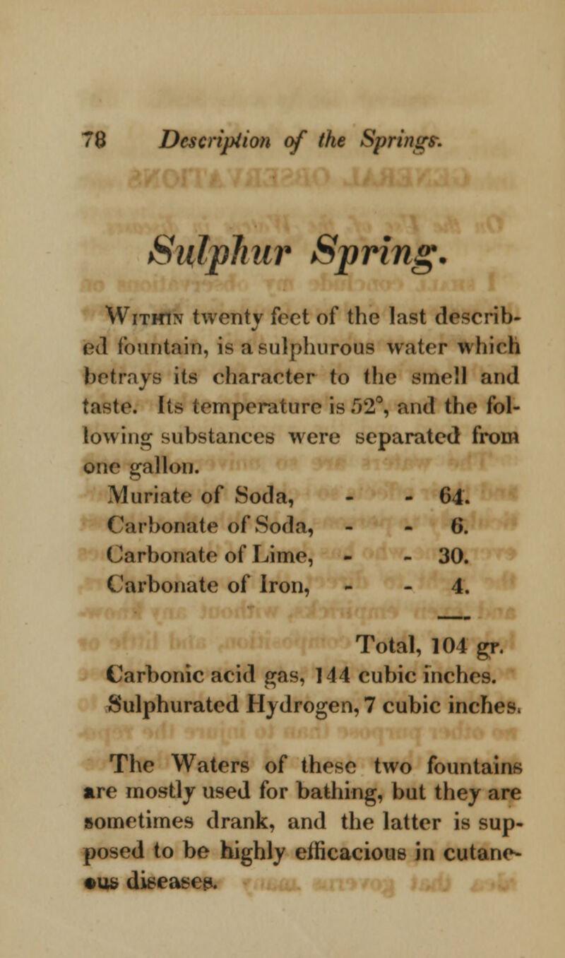 Sulphur Sprin°* £>• Within twenty feet of the last describ- ed fountain, is a sulphurous water which betrays its character to the smell and taste. Its temperature is 52°, and the fol- lowing substances were separated from one gallon. Muriate of Soda, - 64. Carbonate of Soda, - 6. Carbonate of Lime, - 30. Carbonate of Iron, - 4. Total, 104 gr. Carbonic acid gas, 144 cubic inches. Sulphurated Hydrogen, 7 cubic inches, The Waters of these two fountains are mostly used for bathing, but they are sometimes drank, and the latter is sup- posed to be highly efficacious in cutane- ous disease^.