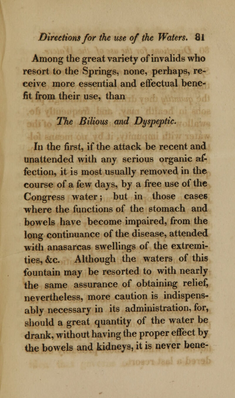 Among the great variety of invalids who resort to the Springs, none, perhaps, re- ceive more essential and effectual bene- fit from their use, than The Bilious and Dyspeptic. In the first, if the attack be recent and unattended with any serious organic af- fection, it is most usually removed in the course of a few days, by a free use of the Congress water; but in those cases where the functions of the stomach and bowels have become impaired, from the long continuance of the disease, attended with anasarcas swellings of the extremi- ties, &c. Although the waters of this fountain may be resorted to with nearly the same assurance of obtaining relief, nevertheless, more caution is indispens- ably necessary in its administration, for, should a great quantity of the water be drank, without having the proper effect by the bowels and kidneys, it is never bene-